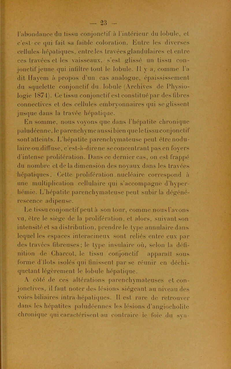 l’abondance du tissu conjonctif à l’intérieur du lobule, et c’est ce <|ui fait sa faible coloration. Entre les diverses cellules hépatiques, entre les travées glandulaires et entre ces travées et les vaisseaux, s’est glissé un tissu con- jonctif jeune qui infiltré tout le lobule. Il y a, comme l’a dit Hayem à propos d’un, cas analogue, épaississement du squelette conjonctif du lobule (Archives de Physio- logie 1871). Ce tissu conjonctif est constitué par des libres connectives et des cellules embryonnaires qui se glissent jusque dans la travée hépatique. En somme, nous voyons que dans l’hépatite chronique paludéenne, le parenchymeaussi bien quelelissuconjonctif sont atteints. L’hépatite parenchymateuse peut être nodu- laire ou,diffuse, c'est-à-dire ne seconcentrant pas en foyers d’intense prolifération. Dans ce dernier cas, on est frappé du nombre et de là dimension des noyaux dans les travées hépatiques. Cette prolifération nucléaire correspond à une multiplication cellulaire qui s’accompagne d’hyper- hémie. L’hépatite parenchymateuse peut subir la dégéné- rescence adipeuse. Le tissu con jonctif peut à son tour, comme nous l’avons vu, être le siège de la prolifération, et alors, suivant son intensité et sa distribution, prendre le type annulaire dans lequel les espaces interacineux sont reliés entre eux par des travées fibreuses; le type insulaire où, selon la défi- nition de Charcot, le tissu conjonctif apparaît sous forme d îlots isolés qui finissent par se réunir en déchi- quetant légèrement le lobule hépatique. A côté de ces altérations parenchymateuses et con- jonctives, il faut noter des lésions siégeant au niveau des voies biliaires intra hépatiques. Il est rare de retrouver dans les hépatites paludéennes les lésions d’angiocholilc chronique qui caractérisent au contraire le foie du syn-