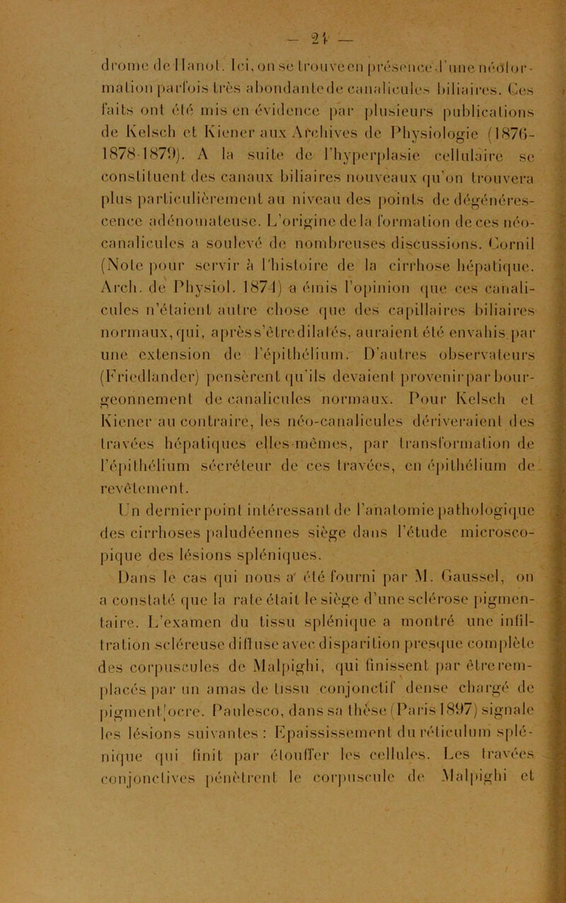 drome de I lanot. Ici, on se trouve en présence d'une nédlor- mation parfois 1res abondanlede canaliculcs biliaires. Ces faits ont été mis en évidence par plusieurs publications de Kelsch et Kiener aux Archives de Physiologie (1876- 1878-1879). A la suite de l'hyperplasie cellulaire se constituent des canaux biliaires nouveaux qu’on trouvera plus particulièrement au niveau des points de dégénéres- cence adénomateuse. L’origine de la formation decesnéo- canalicules a soulevé de nombreuses discussions. Cornil (Note pour servir à l'histoire de la cirrhose hépatique. Arch. de Physiol. 1871) a émis l’opinion (pie ces canali- cules n’étaient autre chose que des capillaires biliaires normaux, qui, aprèss’ôtredilalés, auraient été envahis.par une extension de l’épithélium. D’autres observateurs (Friedlandcr) pensèrent qu’ils devaient provenirpar bour- geonnement de canalicules normaux. Pour Kelsch et Kiener au contraire, les néo-canalicules dériveraient des travées hépatiques elles-mêmes, par transformation de l’épithélium sécréteur de ces travées, en épithélium de revêtement. Un dernier point intéressant de l’anatomie pathologique des cirrhoses paludéennes siège dans l’étude microsco- pique des lésions spléniques. Dans le cas qui nous a été fourni par M. Gaussel, on a constaté que la rate était le siège d’une sclérose pigmen- taire. L’examen du tissu splénique a montré une infil- tration scléreuse diffuse avec disparition presque complète des corpuscules de Malpighi, qui finissent par être rem- placés par un amas de tissu conjonctif dense chargé de pigment [ocre. Panlesco, dans sa thèse (Paris 1897) signale les lésions suivantes: Epaississement du réticulum splé- nique qui finit par étouffer les cellules. Les travées conjonctives pénètrent le corpuscule de Malpighi et