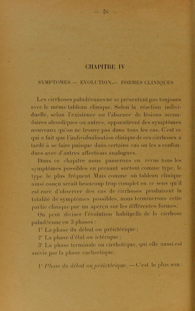 CHAPITItË IV SYMPTOMES.— EVOLUTION.— FORMES CLINIQUES Les cirrhoses paludéennes ne se présentent pas toujours avec le même tableau clinique. Selon la réaction indivi- duelle, selon l’existence ou l’absence de lésions secon- daires alcooliques ou autres, apparaîtront des symptômes nouveaux qu’on ne trouve pas dans tous les cas. C’est ce qui a fait que l’individualisation cliniquede ces cirrhoses a tardé à se faire puisque dans certains cas on les a confon- dues avec d’autres affections analogues. Dans ce chapitre nous passerons en revue lous les symptômes possibles en prenant surtout comme type, le type le plus fréquent. Mais comme un tableau clinique ainsi conçu serait beaucoup trop complet en.ee sens qu il est rare d’observer des cas de cirrhoses produisant la totalité de symptômes possibles, nous terminerons cette partie clinique par un aperçu sur les dillérentes formes. On peut diviser l’évolution habituelle de la cirrhose paludéenne en R phases : 1 La phase du début ou préictérique ; 2° La phase d’état ou ictérique ; 3 La phase terminale ou cirrhotique, qui elle aussi est suivie par la phase cachectique. 1° Phase du début ou préictérique. — C’est le plus sou-