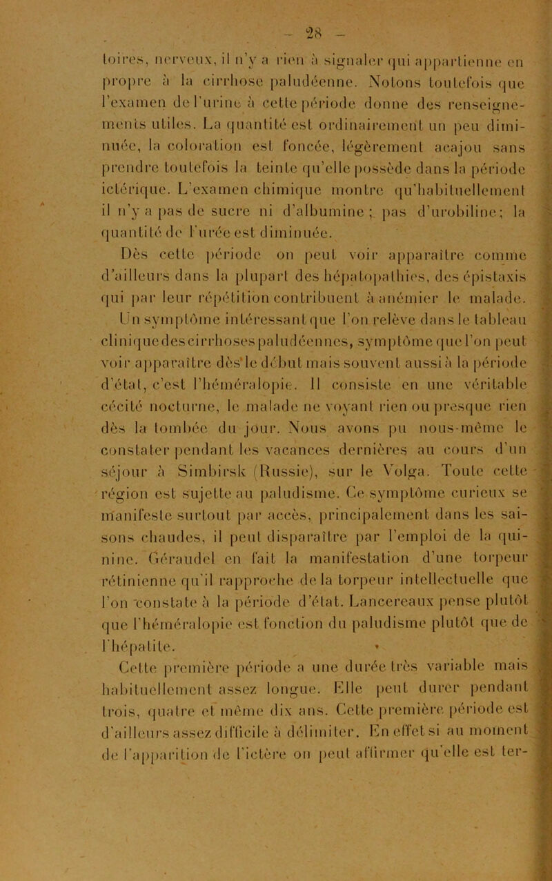 toi res, nerveux, il n’y a rien à signaler qui appartienne en propre à la cirrhose paludéenne. Notons toutefois que l’examen de I urine à cette période donne des renseigne- ments utiles. La quantité est ordinairement un peu dimi- nuée, la coloration est foncée, légèrement acajou sans prendre toutefois la teinte qn’elle possède dans la période ictérique. L’examen chimique montre qu’habituellement il n’y a pas de sucre ni d’albumine; pas d’urobiline; la quantité de l'urée est diminuée. Dès celle période on peut voir apparaître comme d’ailleurs dans la plupart des hépatopalhies, des épistaxis qui par leur répétition contribuent à anémier le malade. Un symptôme intéressant que l’on relève dans le tableau cliniquedeseirrhosespaludéennes, symptôme que l’on peut voir apparaître dès le début mais souvent aussi à la période d’étal, c’est l’héméralopie. Il consiste en une véritable cécité nocturne, le malade ne voyant rien ou presque rien dès la tombée du jour. Nous avons pu nous-mème le constater pendant les vacances dernières au cours d’un séjour à Simbirsk (Russie), sur le Volga. Toute celte région est sujette au paludisme. Ce symptôme curieux se manifeste surtout par accès, principalement dans les sai- sons chaudes, il peut disparaître par l’emploi de la qui- nine. Géraudèl en fait la manifestation d’une torpeur rétinienne qu il rapproche delà torpeur intellectuelle que l’on constate à la période d’état. Lancereaux pense plutôt que l’héméralopie est fonction du paludisme plutôt que de l'hépatite. Cette première période a une durée très variable mais habituellement assez longue. Elle peut durer pendant trois, quatre et même dix ans. Cette première période est d’ailleurs assez difficile à délimiter. En effet si au moment de l’apparition de l’ictère on peut affirmer qu'elle est ter-