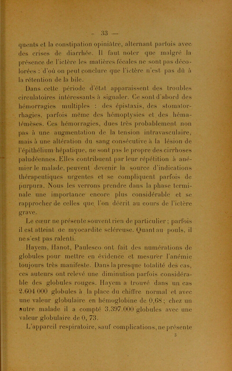 quents et la constipation opiniâtre, alternant parfois avec, des crises de diarrhée. Il faut noter que malgré la présence de l'ictère les matières fécales ne sont pas déco- lorées : d’où on peut conclure que l’ictère n’est pas dû à la rétention de la bile. Dans cette période d’état apparaissent des troubles circulatoires intéressants à signaler. Ge sont d’abord des hémorragies multiples : des épistaxis, des stomalor- rhagies, parfois même des hémoptysies et des héma- témèses. Ces hémorragies, dues très probablement non pas à une augmentation de la tension intravasculaire, mais à une altération du sang consécutive à la lésion de l’épithélium hépatique, ne sont pas le propre des cirrhoses paludéennes. Elles contribuent par leur répétition à ané- mier le malade, peuvent devenir la source d’indications thérapeutiques urgentes et se compliquent parfois de purpura. Nous les verrons prendre dans la phase termi- nale une importance encore plus considérable et se rapprocher de celles quc^ l’on décrit au cours de l’ictère grave. Le cœur ne présente souvent rien de particulier ; parfois il est atteint de myocardite scléreuse. Quant au pouls, il ne s’est pas ralenti. Hayem, Hanot, Paulesco ont fait des numérations de globules pour mettre en évidence et mesurer l’anémie toujours très manifeste. Dans la presque totalité des cas, ces auteurs ont relevé une diminution parfois considéra- ble des globules rouges. Hayem a trouvé dans un cas 2.604 000 globules à la place du chiffre normal et avec une valeur globulaire en hémoglobine de 0,68; chez un autre malade il a compté 3.397.000 globules avec une valeur globulaire de 0, 73. L’appareil respiratoire, sauf complications, ne présente 3