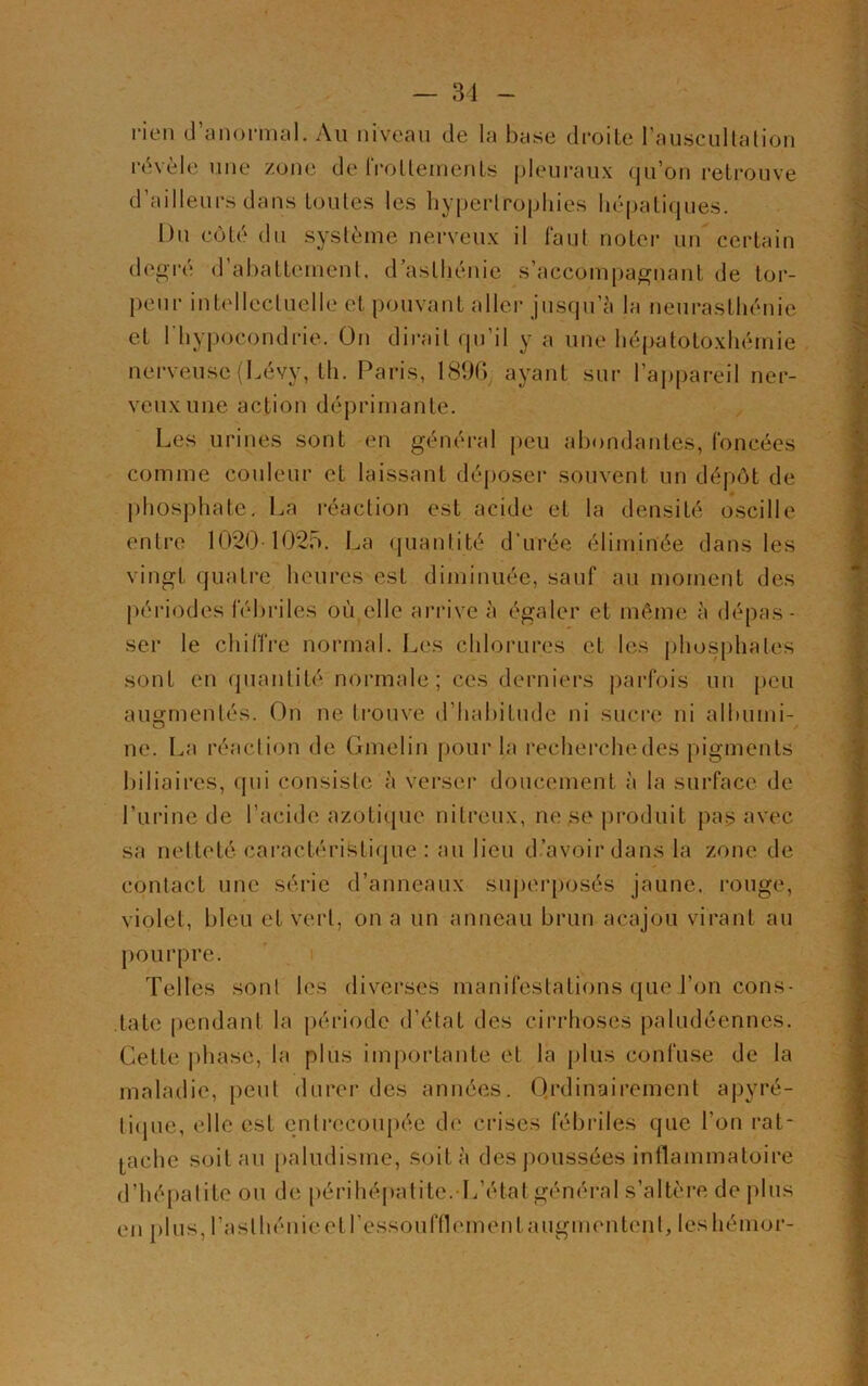 rien d’anormal. Au niveau de la base droite l'auscultation révèle une zone de frottements pleuraux qu’on retrouve d’ailleurs dans toutes les hypertrophies hépatiques. Du côté du système nerveux il faut noter un certain degré d’abattement, d asthénie s’accompagnant de tor- peur intellectuelle et pouvant aller jusqu’à la neurasthénie et l'hypocondrie. On dirait qu’il y a une hépatotoxhémie nerveuse (Lévy, th. Paris, 18%, ayant sur l’appareil ner- veux une action déprimante. Les urines sont en général peu abondantes, foncées comme couleur et laissant déposer souvent un dépôt de phosphate. La réaction est acide et la densité oscille entre 10201025. La quantité d’urée éliminée dans les vingt quatre heures est diminuée, sauf au moment des périodes fébriles où elle arrive à égaler et même à dépas- ser le chiffre normal. Les chlorures et les phosphates sont en quantité normale ; ces derniers parfois un peu augmentés. On ne trouve d’habitude ni sucre ni albumi- ne. La réaction de Gmelin pour la recherche des pigments biliaires, qui consiste à verser doucement à la surface de l’urine de l’acide azotique nitreux, ne se produit pas avec sa netteté caractéristique : au lieu d’avoir dans la zone de contact une série d’anneaux superposés jaune, rouge, violet, bleu et vert, on a un anneau brun acajou virant au pourpre. Telles sont les diverses manifestations que l’on cons- tate pendant la période d’état des cirrhoses paludéennes. Cette phase, la plus importante et la plus confuse de la maladie, peut durer des années. Ordinairement apyré- tique, elle est entrecoupée de crises fébriles que l’on rat- tache soit au paludisme, soit à des poussées inflammatoire d’hépatite ou de périhépatite.-L’étatgénéral s’altère de plus en plus, l’asthénie et Tesson fil emenl augmentent, leshémor-