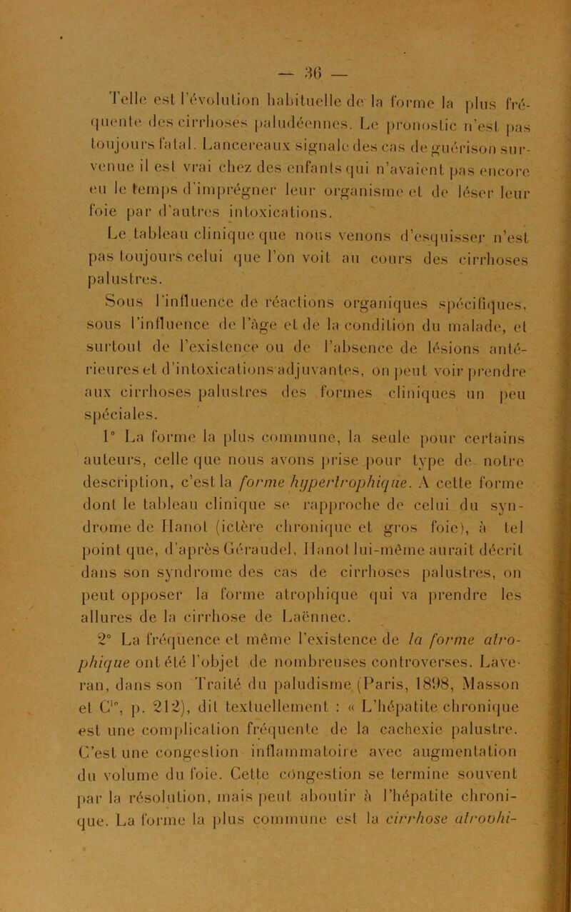 Telle est l’évolution habituelle de la forme la plus fré- quente des cirrhoses paludéennes. Le pronostic n’est pas toujours fatal. Lancereaux signale des cas de guérison sur- venue il est vrai chez des enfants qui n’avaient pas encore eu le temps d'imprégner leur organisme et de léser leur foie par d'autres intoxications. Le. tableau clinique que nous venons d’esquisser n’est pas toujours celui que l’on voit au cours des cirrhoses palustres. Sous 1 influence de réactions organiques spécifiques, sous l’influence de l’âge et de la condition du malade, et surtout de 1 existence ou de l’absence de lésions anté- rieures et d’intoxications adjuvantes, on peut voir prendre aux cirrhoses palustres des formes cliniques un peu spéciales. 1° La forme la plus commune, la seule pour certains auteurs, celle que nous avons prise pour type de notre description, c’est la forme hypertrophique. A cette forme dont le tableau clinique se rapproche de celui du syn- drome de Hanoi (ictère chronique et gros foie), à tel point que, d’après Géraudel, Hanoi lui-même aurait décrit dans son syndrome des cas de cirrhoses palustres, on peut opposer la forme atrophique qui va prendre les allures de la cirrhose de Laënnec. 2° La fréquence et même l'existence de la forme atro- phique ont été l’objet de nombreuses controverses. Lave- ran, dans son Traité du paludisme. (Paris, 1898, Masson et Ci0, p. 212), dit textuellement : « L’hépatite chronique est une complication fréquente de la cachexie palustre. C’est une congestion inflammatoire avec augmentation du volume du foie. Cette congestion se termine souvent par la résolution, mais peut aboutir à l’hépatite chroni- que. La forme la plus commune est la cirrhose alroohi-