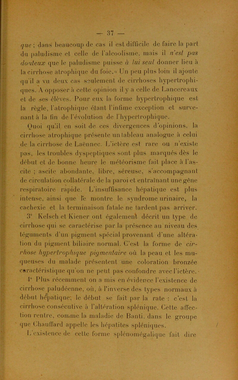 que ; dans beaucoup de cas il est difficile de faire la part du paludisme et celle de l’alcoolisme, mais il n’est pas douteux que le paludisme puisse à lui seul donner lieu à la cirrhose atrophique du foie.» Un peu plus loin il ajoute qu'il a vu deux cas seulement de cirrhoses hypertrophi- ques. A opposera cette opinion il y a celle de Lancereaux et de ses élèves. Pour eux la forme hypertrophique est la règle, l’atrophique étant l’infime exception et surve- nant à la tin de l’évolution de l'hypertrophique. Quoi qu’il en soit de ces divergences d’opinions, la cirrhose atrophique présente un tableau analogue à celui de la cirrhose de Laënnec. L’ictère est rare ou n’existe pas, les troubles dyspeptiques sont plus marqués dès le début et de bonne heure le météorisme fait place à l’as- cite ; ascite abondante, libre, séreuse, s’accompagnant de circulation collatérale de la paroi et entraînant une gène respiratoire rapide. L’insuffisance hépatique est plus intense, ainsi que le montre le syndrome urinaire, la cachexie et la terminaison fatale ne tardent pas arriver. 3° Kelsçh et Iviener ont également décrit un type de cirrhose qui se caractérise par la présence au niveau des téguments d'un pigment spécial provenant d’une altéra- tion du pigment biliaire normal. C’est la forme de cir- rhose hypertrophique piymentaire où la peau et les mu- queuses du malade présentent une coloration bronzée caractéristique qu’on ne peut pas confondre avec l’ictère. • 1° Plus récemment on a mis en évidence l’existence de cirrhose paludéenne, où, à l’inverse des types normaux à début hépatique; le début se fait par la rate : c’est la cirrhose consécutive à l’altération splénique. Celte affec- tion rentre, comme la maladie de Banti. dans le groupe que Chauffard appelle les hépatites spléniques. L existence de cette tonne splénomégalique fait dire /