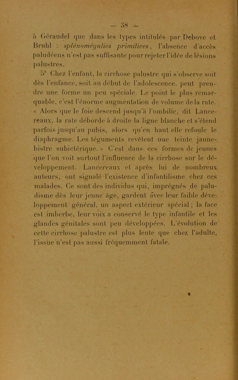 à Géraudel que dans les types intitulés par Debove et Brühl : splénomégalies primitives, l’absence d’accès paludéens n’est pas suffisante pour rejeter l’idée de lésions palustres. 5° Chez 1 enfant, la cirrhose palustre qui s’observe soit dès l’enfance, soit au début de l’adolescence, peut pren- dre une forme un peu spéciale. Le-point le plus remar- quable, c’est l’énorme augmentation de volume delà rate. « Alors que le foie descend jusqu’à l’ombilic, dit Lance- reaux, la rate déborde à droite la ligne blanche et s’étend parfois jusqu’au pubis, alors qu’en haut elle refoule le diaphragme. Les téguments revêtent une teinte jaune- bistre subictérique. » C’est dans ces formes de jeunes que l’on voit surtout l’influence de la cirrhose sur le dé- veloppement. Lançereaux et après lui de nombreux auteurs, ont signalé fexistence d’infantilisme chez ces malades. Ce sont des individus qui, imprégnés de palu- disme dès leur jeune âge, gardent a’vec leur faible déve- loppement général, un aspect extérieur spécial ; la face est imberbe, leur voix a conservé le type infantile et les .glandes génitales sont peu développées. L’évolution de cette cirrhose palustre est plus lente que chez l’adulte, l’issue n’est pas aussi fréquemment fatale. *