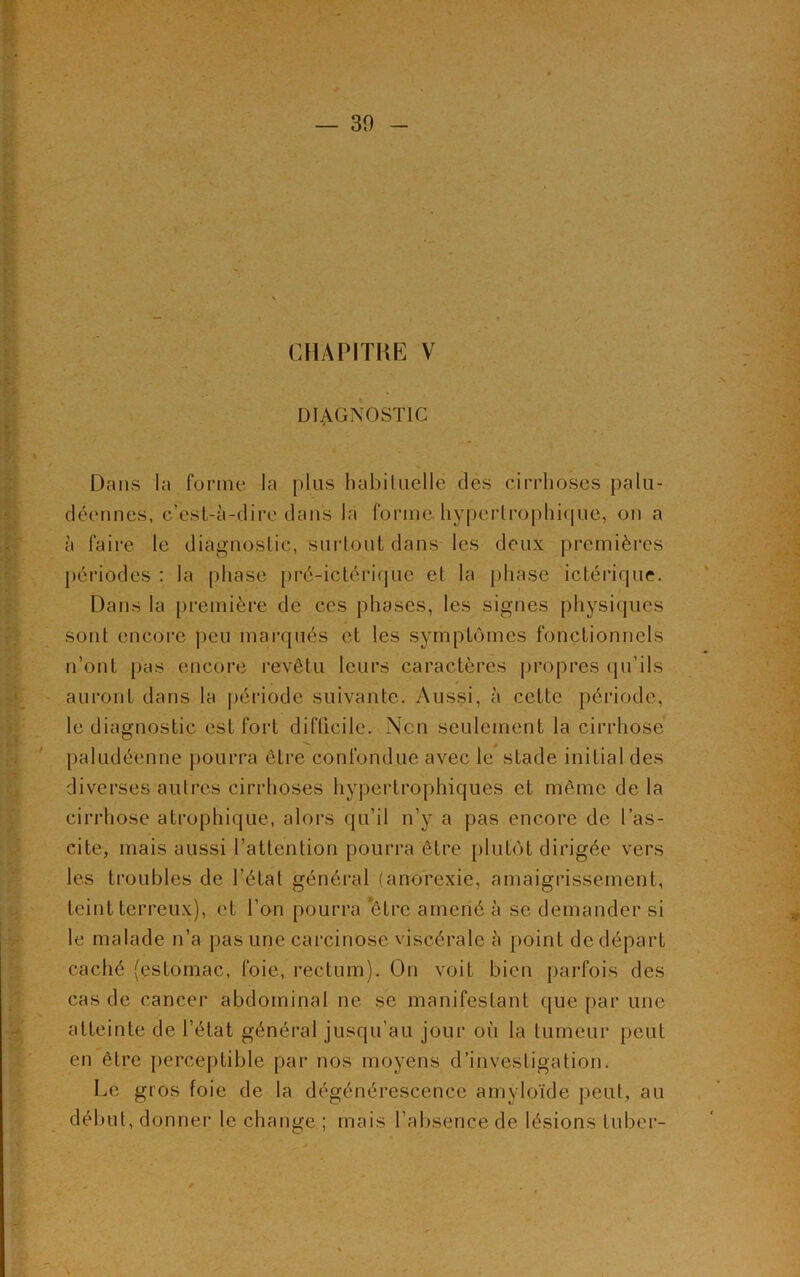 CHAPITRE V DIAGNOSTIC Dans la forme la plus habituelle des cirrhoses palu- déennes, c’est-à-dire dans la forme, hypertrophique, on a à faire le diagnostic, surtout dans les deux premières périodes : la phase prè-ictérique et la phase ictérique. Dans la première de ces phases, les signes physiques sont encore peu marqués et les symptômes fonctionnels n’ont pas encore revêtu leurs caractères propres qu’ils auront dans la période suivante. Aussi, à cette période, le diagnostic est fort difficile. Non seulement la cirrhose paludéenne pourra être confondue avec le stade initial des diverses autres cirrhoses hypertrophiques et même delà cirrhose atrophique, alors qu’il n’y a pas encore de l’as- cite, mais aussi l’attention pourra être plutôt dirigée vers les troubles de l’état général (anorexie, amaigrissement, teint terreux), et l’on pourra être amené à se demander si le malade n’a pas une carcinose viscérale à point de départ caché (estomac, foie, rectum). On voit bien parfois des cas de cancer abdominal ne se manifestant que par une atteinte de l’état général jusqu’au jour où la tumeur peut en être perceptible par nos moyens d’investigation. Le gros foie de la dégénérescence amyloïde peut, au début, donner le change ; mais l’absence de lésions lu ber-