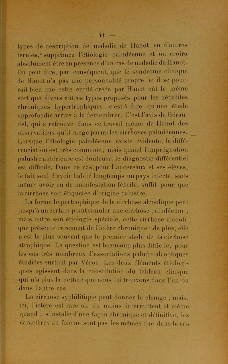 types de description de maladie de Hanot, en d’autres termes,* supprimez'l’étiologie paludéenne et on croira absolument être en présence d’un cas de maladie de Hanot. On peut dire, par conséquent, que le syndrome clinique de Hanot n’a pas une personnalité propre, et il se pour- rait bien que cette entité créée par Hanot eût le même sort que divers autres types proposés pour les hépatites chroniques hypertrophiques, c’est-à-dire qu’une étude approfondie arrive à la démembrer. C’est l’avis de Gérau- del, qui a retrouvé dans ce travail même de Hanot des observations qu’il range parmi les cirrhoses paludéennes. Lorsque l’étiologie paludéenne existe évidente, la diffé- renciation est très commode; mais quand l’imprégnation palustre antérieure est douteuse, le diagnostic différentiel est diflicile. Dans ce cas, pour Lancereaux et ses élèves, le fait seul d’avoir habité longtemps un pays infecté, sans même avoir eu de manifestation fébrile, suffît pour que la cirrhose soit étiquetée d’origine palustre. La forme hypertrophique de la cirrhose alcoolique peut jusqu’à un certain pointsimuler une cirrhose paludéenne ; mais outre son étiologie spéciale, cette cirrhose alcooli- que présente rarement de l’ictère chronique ; de plus, elle n’est le plus souvent que le premier slade de la cirrhose atrophique. La question est beaucoup plus difficile, pour les cas très nombreux d’associations paludo-alcooliques étudiées surtout par Véron. Les deux éléments étiologi- ques agissent dans la constitution du tableau clinique qui n’a plus la netteté que nous lui trouvons dans l’un ou dans l’autre cas. La cirrhose syphilitique peut donner le change ; mais, ici, l’ictère est rare ou du moins intermittent et même quand il s’installe d’une façon chronique et définitive, les caractères du (oie ne sont pas les mêmes que dans le cas