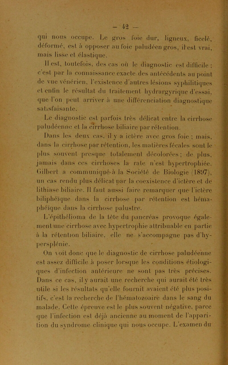 fjui nous occupe. Le gros l'oie dur, ligneux, ficelé, déformé, esl à opposer au foie paludéen gros, il est vrai, mais lisse et élastique. 11 est, toutefois, des cas où le diagnostic est difficile ; c’est par la connaissance exacte des antécédents au point de vue vénérien, l’existence d’autres lésions syphilitiques et enfin le résultat du traitement hydrargyrique d’essai, que l’on peut arriver à une différenciation diagnostique satisfaisante. Le diagnostic est parfois très délicat entre la cirrhose paludéenne et la cirrhose biliaire par rétention. Dans les deux cas, il y a ictère avec gros foie ; mais, dans la cirrhose par rétention, les matières fécales sont le plus souvent presque totalement décolorées; de plus, jamais dans ces cirrhoses la rate n’est hypertrophiée. Gilbert a communiqué-à la Société de Biologie (18f)7), un cas rendu plus délicat par la coexistence d’ictère et de lithiase biliaire. Il faut aussi faire remarquer que l’ictère biliphéïque dans la cirrhose par rétention est héma- phéïque dans la cirrhose palustre. L’épithéliorna de la tête du pancréas provoque égale- ment une cirrhose avec hypertrophie attribuable en partie à la rétention biliaire, elle ne s’accompagne pas d’hy- persplénie. On voit donc que le diagnostic de cirrhose paludéenne est assez difficile à poser lorsque les conditions étiologi- ques d’infection antérieure ne sont pas très précises. Dans ce cas, il y aurait une recherche qui aurait été très utile si les résultats qu elle fournit avaient été plus posi- tifs, c’est la recherche de l’hématozoaire dans le sang du malade. Cette épreuve est le plus souvent négative, parce que l’infection esl déjà ancienne au moment de l’appari- tion du syndrome clinique qui nous occupe. L’examen du