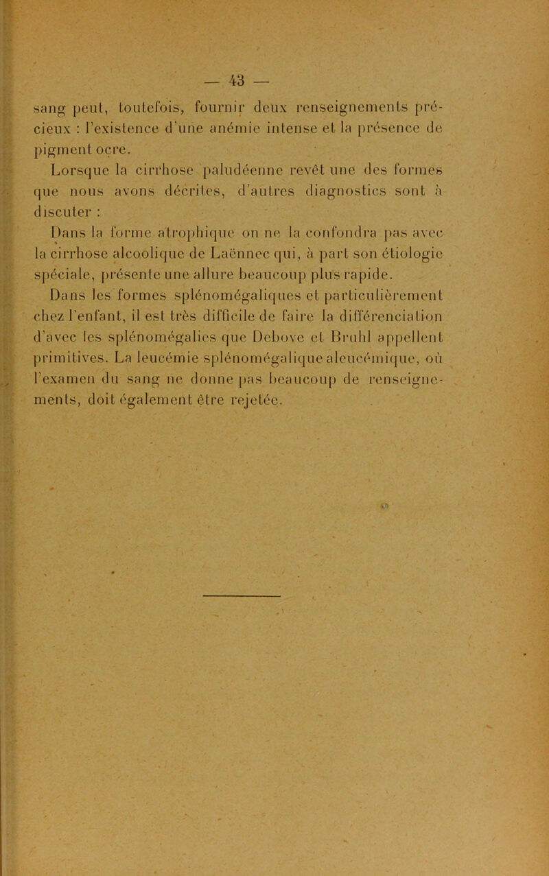 sang peut, toutefois, fournir deux renseignements pré- cieux : l’existence d'une anémie intense et la présence de pigment ocre. Lorsque la cirrhose paludéenne revêt une des formes que nous avons décrites, d’autres diagnostics sont à discuter : Dans la forme atrophique on ne la confondra pas avec la cirrhose alcoolique de Laënnec qui, à part son étiologie spéciale, présente une allure beaucoup plus rapide. Dans les formes splénomégaliques et particulièrement chez l’enfant, il est très difficile de faire la différenciation d’avec les splénomégalies que Debove et Brühl appellent primitives. La leucémie splénomégaliquealeucémique, où l'examen du sang ne donne pas beaucoup de renseigne- ments, doit également être rejetée.