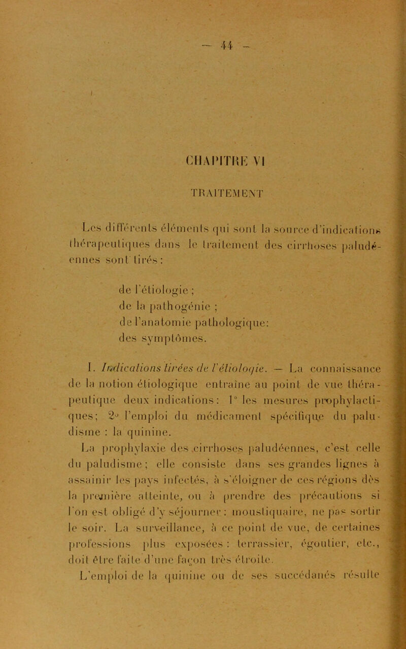 i CHAPITRE VI TRAITEMENT Les différents éléments qui sont lu source d’indication* thérapeutiques dans le traitement des cirrhoses paludé- ennes sont tirés: de Pétiologie ; O 7 de la pathogénie ; de l’anatomie pathologique: des symptômes. I. Indications tirées de /’éliolpc/ie. — La connaissance de la notion étiologique entraîne au point de vue théra- peutique deux indications : Lies mesures prophylacti- ques; 2° l’emploi du médicament spécifique du palu- disme : la quinine. La prophylaxie des cirrhoses paludéennes, c’est celle du paludisme; elle consiste dans ses grandes lignes à assainir les pays infectés, à s'éloigner de ces régions dès la prejnière atteinte, ou à prendre des précautions si l’on est obligé d’y séjourner: moustiquaire, ne pas sortir le soir. La surveillance, à ce point de vue, de certaines professions plus exposées : terrassier, égoulier, etc., doit être faite d’une façon très étroite. L'emploi de la quinine ou de ses succédanés résulte