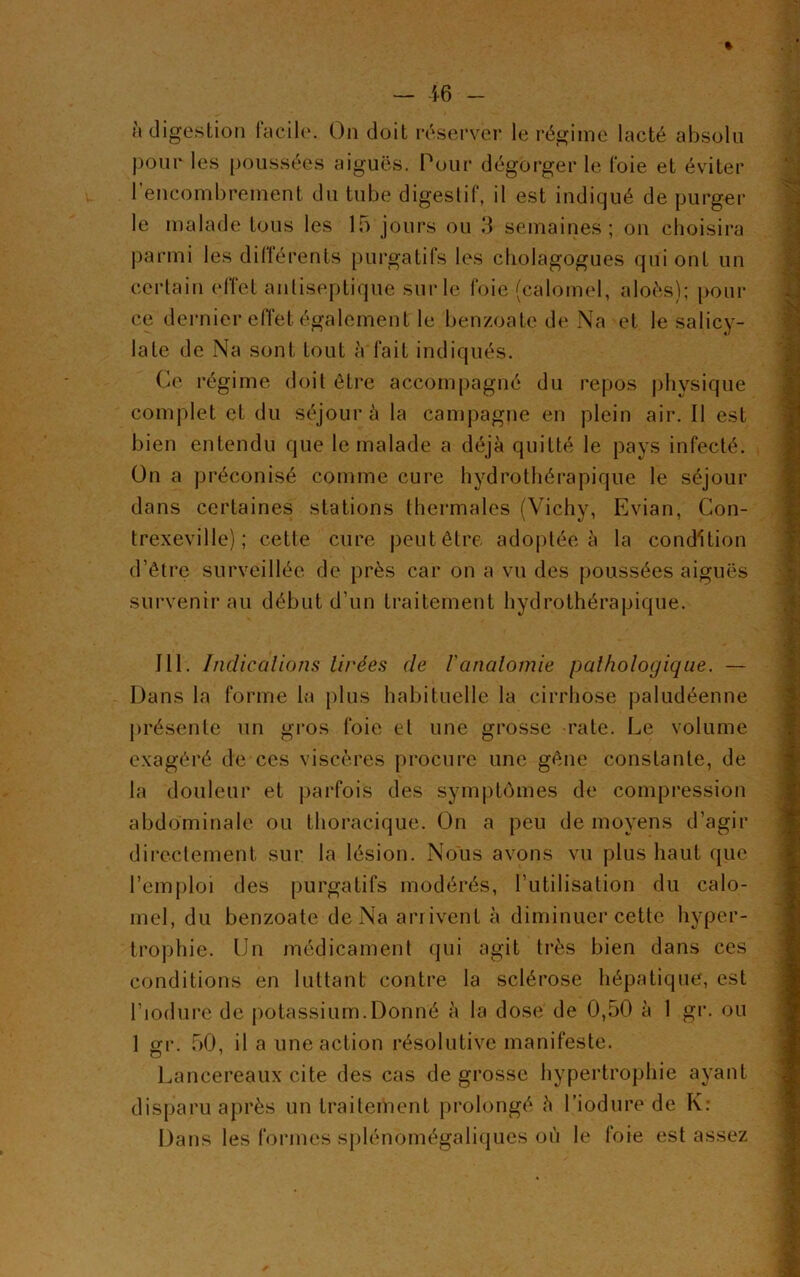 à digestion facile*. On doit réserver le régime lacté absolu pour les poussées aiguës. Pour dégorger le foie et éviter l’encombrement du tube digestif, il est indiqué de purger le malade tous les 15 jours ou 3 semaines; on choisira parmi les différents purgatifs les cholagogues qui ont un certain effet antiseptique sur le foie (calomel, aloès); pour ce dernier effet également le benzoate de Na et le salicy- late de Na sont tout à fait indiqués. Ce régime doit être accompagné du repos physique complet et du séjour à la campagne en plein air. Il est bien entendu que le malade a déjà quitté le pays infecté. On a préconisé comme cure hydrothérapique le séjour dans certaines stations thermales (Vichy, Evian, Con- trexevi 1 le) ; cette cure peut être adoptée à la condition d’être surveillée de près car on a vu des poussées aiguës survenir au début d’un traitement hydrothérapique. 111. Indications tirées (le l'anatomie pathologique. — Dans la forme la plus habituelle la cirrhose paludéenne présente un gros foie et une grosse rate. Le volume exagéré de ces viscères procure une gêne constante, de la douleur et parfois des symptômes de compression abdominale ou thoracique. On a peu de moyens d’agir directement sur la lésion. Nous avons vu plus haut que l’emploi des purgatifs modérés, l’utilisation du calo- mel, du benzoate de Na arrivent à diminuer cette hyper- trophie. Un médicament qui agit très bien dans ces conditions en luttant contre la sclérose hépatique, est l’iodure de potassium.Donné à la dose de 0,50 à 1 gr. ou 1 tri'. 50, il a une action résolutive manifeste. O 1 Lancereaux cite des cas de grosse hypertrophie ayant disparu après un traitement prolongé à l’iodure de K: Dans les formes splénomégaliques où le foie est assez