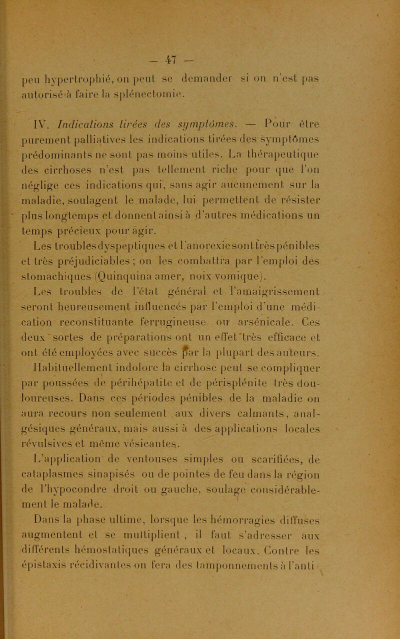peu hypertrophié, on peut se demander si on n’est pas autorisé-à faire la splénectomie. IV. Indications tirées des symptômes. — Pour être purement palliatives les indications tirées des symptômes prédominants ne sont pas moins utiles. La thérapeutique des cirrhoses n’est pas tellement riche pour (pie l’on néglige ces indications qui, sans agir aucunement sur la maladie, soulagent le malade, lui permettent de résister plus longtemps et donnent ainsi à d’autres médications un temps précieux pour agir. Les t r o u b 1 es d y s | > ep t i q ùe s et 1,’anorexiesonttrès pénibles et très préjudiciables; on les combattra par l’emploi des stomachiques (Quinquina amer, noix vomique). Les troubles de l’état générai et l’amaigrissement seront heureusement influencés par l’emploi d’une médi- cation reconstituante ferrugineuse ou arsénicale. Ces deux sortes de [(réparations ont un effet'très eflicace et ont été employées avec succès par la plupart des auteurs. Habituellement indolore la cirrhose peut se compliquer par poussées de périhépatite el de périsplénite très dou- loureuses. Dans ces périodes pénibles de la maladie on aura recours non seulement aux divers calmants, anal- gésiques généraux, mais aussi à des applications locales révulsives et même vésicantes. L’application de ventouses simples ou scarifiées, de cataplasmes sinapisés ou de pointes de feu dans la région de l’hypocondre droit ou gauche, soulage considérable- ment le malade. Dans la phase ultime, lorsque les hémorragies diffuses augmentent el se multiplient , il faut s’adresser aux différents hémostatiques généraux et locaux. Contre les épistaxis récidivantes on fera des tamponnements à l’an fi -