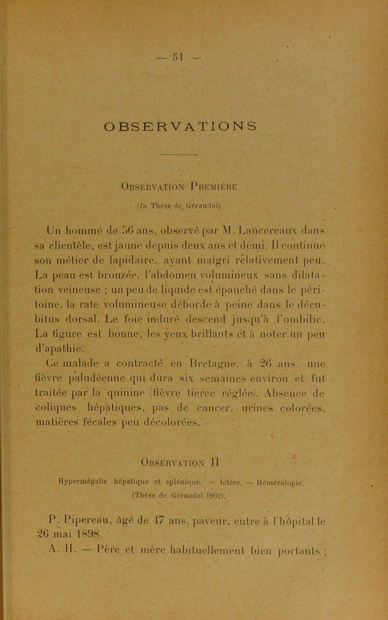 OBSERVATIONS Observation Première I (In Thèse de, Géraudel.i « >■» Un homme de 56 ans, observé par M. L^ncercaux clans sa clientèle, est jaune depuis deux ans el demi. Il continue son métier de lapidaire, ayant maigri relativement peu. La peau est bronzée, l’abdomen volumineux sans dilata- tion veineuse ; un peu de liquide est épanché dans le péri- toine, la rate volumineuse déborde à peine dans le décu- bilus dorsal. Le foie induré descend jusqu’à l’ombilic. La tigure est bonne, les yeux brillants et à noter un peu d’apathie. Ce malade a contracté en Bretagne, à 26 ans. une lièvre paludéenne qui dura six semaines environ et fut traitée par la quinine (lièvre tierce réglée-). Absence de coliques hépatiques, pas de cancer, urines colorées, matières fécales peu décolorées. V Observation II Hypermégalie hépatique et splénique. — Ictère. — Héméralopie. (Thèse de Géraudel 1902). / • P. Pipereau, âgé de -17 ans, paveur, entre à l'hôpital le 26 mai 1898. I / A- H- — Père et mère habituellement bien portants ;