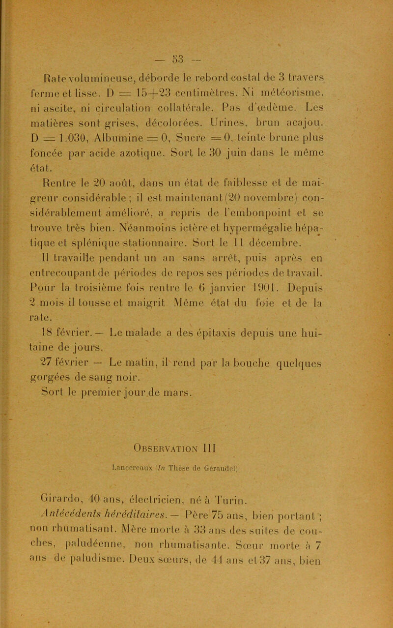 Rate volumineuse, déborde le rebord costal de 3 travers ferme et lisse. 1) = 15-f-23 centimètres. Ni météorisme, ni ascite, ni circulation collatérale. Pas d’oedème. Les matières sont grises, décolorées. Urines, brun acajou. D = 1.030, Albumine = 0, Sucre =0, teinte brune plus foncée par acide azotique. Sort le 30 juin dans le même état. Rentre le 20 août, dans un état de faiblesse et de mai- greur considérable; il est maintenant (20 novembre) con- sidérablement amélioré, a repris de l'embonpoint et se trouve très bien. Néanmoins ictère et hypermégalie hépa- tique et splénique stationnaire. Sort le 11 décembre. 11 travaille pendant un an sans arrêt, puis après en entrecoupant de périodes de repos ses périodes de travail. Pour la troisième fois rentre le G janvier 1901. Depuis 2 mois il tousse et maigrit Même état du foie et de la rate. 18 février.— Le malade a des épitaxis depuis une hui- taine de jours. 27 février — Le matin, il rend par la bouche quelques gorgées de sang noir. Sort le premier jour de mars. Observation 111 Lancereau'x (In Thèse rie Géraudel) Girardo, 40 ans, électricien, né à Turin. Antécédents héréditaires. — Père 75 ans, bien portant ; non rhumatisant. Mère morte à 33 ans des suites de cou- ches, paludéenne, non rhumatisante. Sœur morte à 7 ans de paludisme. Deux sœurs, île 44 ans et 37 ans, bien