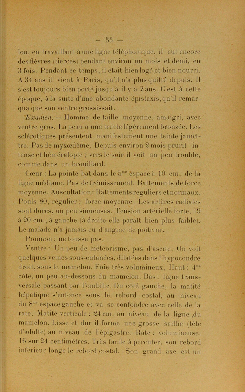 — 00 — Ion, (Mi travaillant à une ligne téléphonique, il eut encore des fièvres (tierces) pendant environ un mois et demi, en 3 fois. Pendant ce temps, il était bien logé et bien nourri. A 34 ans il vient à Paris, qu’il n’a plus quitté depuis. Il s’est toujours bien porté jusqu’à il y a 2ans. C’est à cette époque, à la suite d’une abondante épistaxis,qu’il remar- qua (pie son ventre grossissait. Examen.— Homme de taille moyenne, amaigri, avec ventre gros. La peau a une teinte légèrement bronzée. Les sclérotiques présentent manifestement une teinte jaunâ- tre. Pas de myxœdème. Depuis environ 2 mois prurit in- tense et héméralopie ; vers le soir, il voit un peu trouble, comme dans un brouillard. Cœur : La pointe bat dans le 5mo èspaceà 10 cm. de la ligne médiane. Pas de frémissement. Battements de force moyenne. Auscultation : Battements réguliers et normaux. Pouls 80, régulier; force moyenne. Les artères radiales sont dures, un peu sinueuses. Tension artérielle forte, 19 à 20 cm., à gauche (à droite elle paraît bien plus faible). Le malade n’a jamais eu d’angine de poitrine. Poumon : ne tousse pas. Ventre: Un peu de météorisme, pas d’ascite. On voit quelques veines sous-cutanées, dilatées dans l’hypocondre droit, sous le mamelon. Foie très volumineux, Haut: 4mo côte, un peu au-dessous du mamelon. Bas: ligne trans- versale passant par l’ombilic. Du côté gauche, la matité hépatique s’enfonce sous le rebord costal, au niveau du 8mo espace gauche et va se confondre avec celle de la rate. Matité verticale : 24cm. au niveau de la liane du mamelon. Lisse et dur il forme une grosse saillie (tête d adulte) au niveau de 1 épigastre. Rate : volumineuse, 16 sur 24 centimètres. Très facile à percuter, son rebord intérieur longe le rebord costal. Son grand axe est un