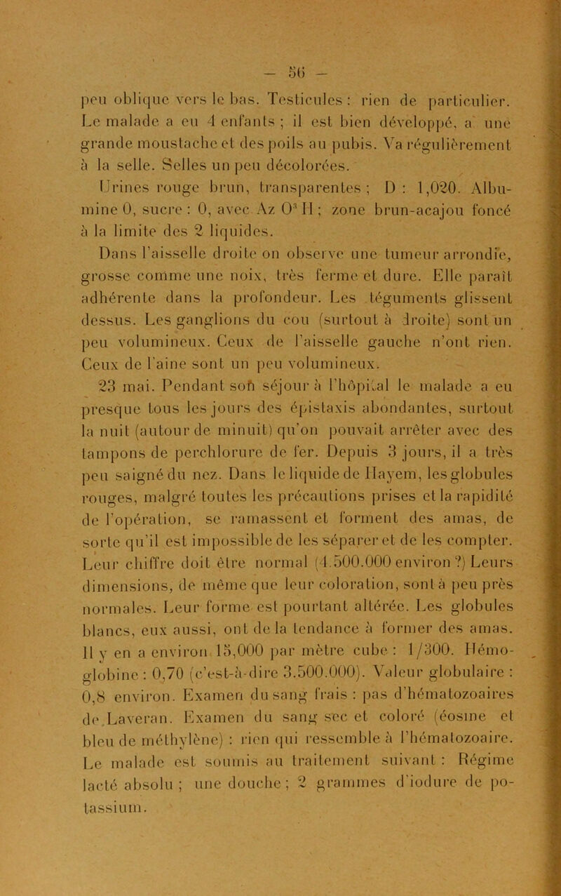 peu oblique vers le bas. Testicules : rien de particulier. Le malade a eu 4 enfants ; il est bien développé, a une grande moustache et des poils au pubis. Va régulièrement à la selle. Selles un peu décolorées. Urines rouge brun, transparentes; I): 1,020. Albu- mine 0, sucre : 0, avec Az O311 ; zone brun-acajou foncé à la limite des 2 liquides. Dans l’aisselle droite on observe une tumeur arrondie, grosse comme une noix, très ferme et dure. Elle paraît adhérente dans la profondeur. Les téguments glissent dessus. Les ganglions du cou (surtout à droite) sont un peu volumineux. Ceux de l’aisselle gauche n’ont rien. Ceux de l'aine sont un peu volumineux. 23 mai. Pendant soft séjour à l’hôpilal le malade a eu presque fous les jours des épistaxis abondantes, surtout la nuit (autour de minuit) qu’on pouvait arrêter avec des tampons de perchlorure de fer. Depuis 3 jours, il a très peu saigné du nez. Dans le liquide de llayem, lesglobules rouges, malgré toutes les précautions prises et la rapidité de l’opération, se ramassent et forment des amas, de sorte qu’il est impossible de les séparer et de les compter. Leur chiffre doit être normal (4.500.000 environ ?) Leurs dimensions, de même que leur coloration, sont à peu près normales. Leur forme est pourtant altérée. Les globules blancs, eux aussi, ont delà tendance à former des amas. 11 y en a environ 15,000 par mètre cube: 1/300. Hémo- globine: 0,70 (c’est-à-dire 3.500.000). Valeur globulaire : 0,8 environ. Examen du sang frais: pas d’hématozoaires dc Laveran. Examen du sang sec et coloré (éosine et bleu de méthylène) : rien qui ressemble à l’hématozoaire. Le malade est soumis au traitement suivant : Régime lacté absolu ; une douche ; 2 grammes d’iodure de po- tassium.