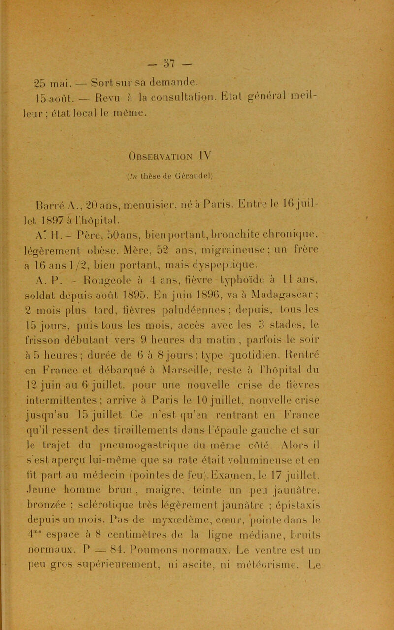 25 mai. — Sort sur sa demande. 15 août. — Revu à la consultation. Etat général meil- leur ; état local le même. A Observation IV v (In thèse de Géraudel) Barré A., 20 ans, menuisier, né à Paris. Entre le 16 juil- let 1897 à l’hôpital. A' II. - Père, 50ans, bien portant, bronchite chronique, légèrement obèse. Mère, 52 ans, migraineuse; un frère a 16 ans 1/2, bien portant, mais dyspeptique. A. P. - Rougeole à 1 ans, lièvre typhoïde à 11 ans, soldat depuis août 1895. En juin 1896, va à Madagascar; 2 mois plus tard, lièvres paludéennes; depuis, tous les 15 jours, puis tous les mois, accès avec les 3 stades, le frisson débutant vers 9 heures du matin , parfois le soir à 5 heures; durée de 6 à 8 jours; type quotidien. Rentré en France et débarqué à Marseille, reste à rhôpital du 12 juin au 6 juillet, pour une nouvelle crise de fièvres intermittentes; arrive à Paris le 10 juillet, nouvelle crise jusqu’au 15 juillet. Ce n’est qu’en rentrant en France qu’il ressent des tiraillements dans l’épaule gauche et sur le trajet du pneumogastrique du même côté. Alors il s’est aperçu lui-même que sa rate était volumineuse et en lit part au médecin (pointesde feu).Examen, le 17 juillet. Jeune homme brun , maigre, teinte un peu jaunâtre, bronzée ; sclérotique très légèrement jaunâtre ; épistaxis depuis un mois. Pas de myxœdème, cœur, pointe dans le 41,10 espace à 8 centimètres de la ligne médiane, bruits normaux. P =81. Poumons normaux. Le ventre est un peu gros supérieurement, ni ascite, ni météorisme. Ee