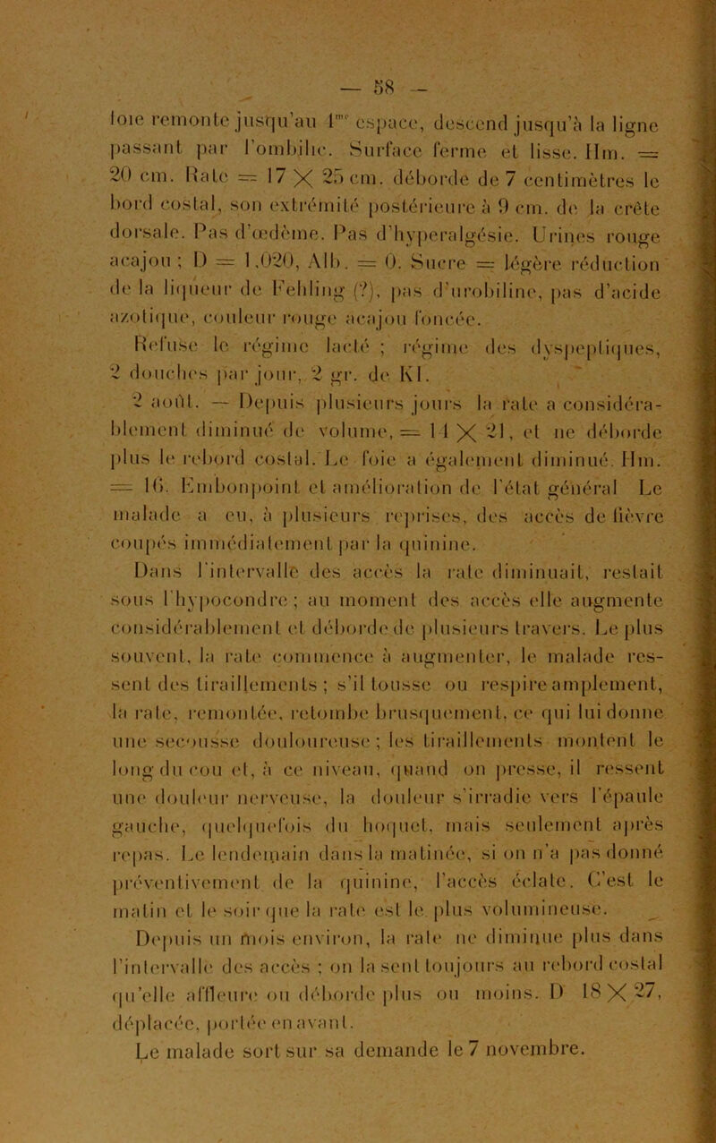 — 58 loie remonte jusqu'au 1 espace, descend jusqu’à la ligne passant par 1 ombilic. Surface ferme et lisse. 11m. — 20 cm. Rate — 17 X 25 cm. débordé de 7 centimètres le bord costal, son extrémité postérieure à 0 cm. de la crête dorsale. Pas d’œdème. Pas d hyperalgésie. Urines rouge acajou ; I.) = 1.020, Al b. — 0. Sucre —■ légère réduction de la liqueur de Fehling (?), pas d’urobiline, pas d’acide azotique, couleur rouge acajou foncée. Reluse le régime lacté ; régime des d vspeptiques, 2 douches p'ar jour, 2 gr. de Kl. 2 août. — Depuis plusieurs jours la rate a considéra- blement diminué de volume, = M X 21, et ne déborde plus le rebord costal. Le foie a également diminué. Hm. — Ri. Lmbonpoint et amélioration de l’état général Le malade a eu, à plusieurs reprises, des accès de lièvre coupés immédiatement par la quinine. Dans l'intervalle des accès la rate diminuait, restait sous l'hypocondre; au moment des accès elle augmente considérablement et déborde de plusieurs travers. Le plus souvent, la rate commence à augmenter, le malade res- sent des tiraillements ; s’il tousse ou respire amplement, la rate, remontée, retombe brusquement, ce qui lui donne une secousse douloureuse; les tiraillements montent le long du cou et, à ce niveau, quand on presse, il ressent une douleur nerveuse, la douleur s'irradie vers l’épaule gauche, quelquefois du hoquet, mais seulement après repas. Le lendemain dans la matinée, si on n’a pas donné préventivement de la quinine, l’accès éclate. C’est le matin et le soir que la rate est le plus volumineuse. Depuis un mois environ, la raie ne diminue plus dans l’intervalle des accès ; on la sent toujours au rebord costal qu’elle affleure ou déborde plus ou moins. D 18 X 2/, déplacée, portée en avant.