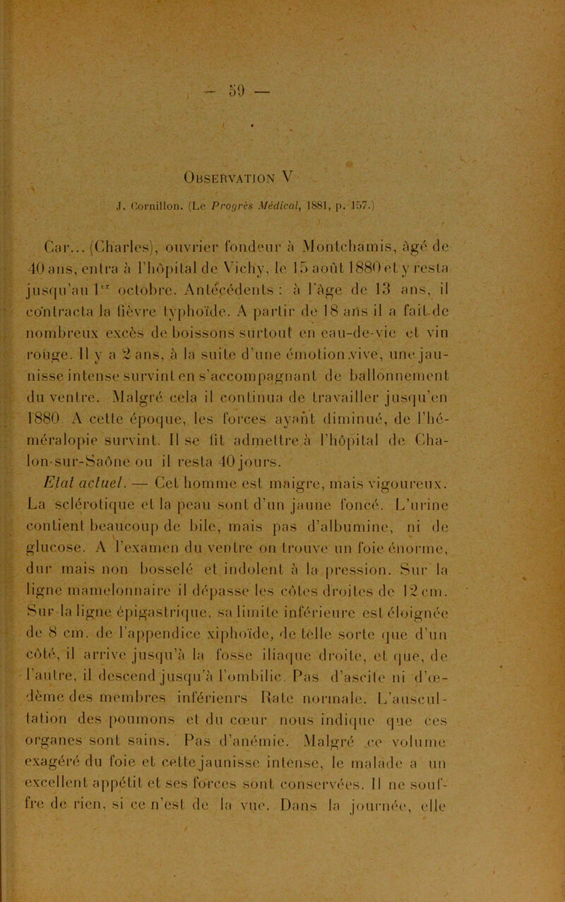 Observation V J. Cornillon. (Le Progrès Médical, IS81, p. 157.) Car... (Charles), ouvrier fondeur à Montchamis, Agé de 40ans, entra à l'hôpital de Vichy, le 15 août 1880et y resta jusqu’au Pr octobre. Antepédents : à l'Age de 13 ans, il contracta la lièvre typhoïde. A partir de 18 ans il a fait de nombreux excès de boissons surtout en eau-de-vie et vin rouge. 11 y a 2 ans, à la suite d’une émotion .vive, une jau- nisse intense survint en s’accompagnant de ballonnement du ventre. Malgré cela il continua de travailler jusqu’en 1880 A cette époque, les forces ayant diminué, de l’hé- méralopie survint. Il se lit admettre à l’hôpital de Cha- lon-sur-Saône ou il resta 40 jours. Etat actuel. — Cet homme est maigre, mais vigoureux. La sclérotique et la peau sont d’un jaune foncé. L’urine contient beaucoup de bile, mais pas d’albumine, ni de glucose. A l’examen du ventre on trouve un foie énorme, dur mais non bosselé et indolent à la pression. Sur la ligne mamelonnaire il dépasse les côtes droites de 12cm. Sur la ligne épigastrique, sa limite inférieure est éloignée de 8 cm. de l’appendice xiphoïde, de telle sorte que d’un côté, il arrive jusqu’à la fosse iliaque droite, et que, de l’autre, il descend jusqu’à l’ombilic. Pas d’ascite ni d’œ- dème des membres inférieurs Rate normale. L’auscul- tation des poumons et du cœur nous indique que ces organes sont sains. Pas d’anémie. Malgré ce volume exagéré du foie et cette jaunisse intense, le malade a un excellent appétit et ses forces sont conservées. Il ne souf- fre de rien, si ce n’est de la vue. Dans la journée, elle