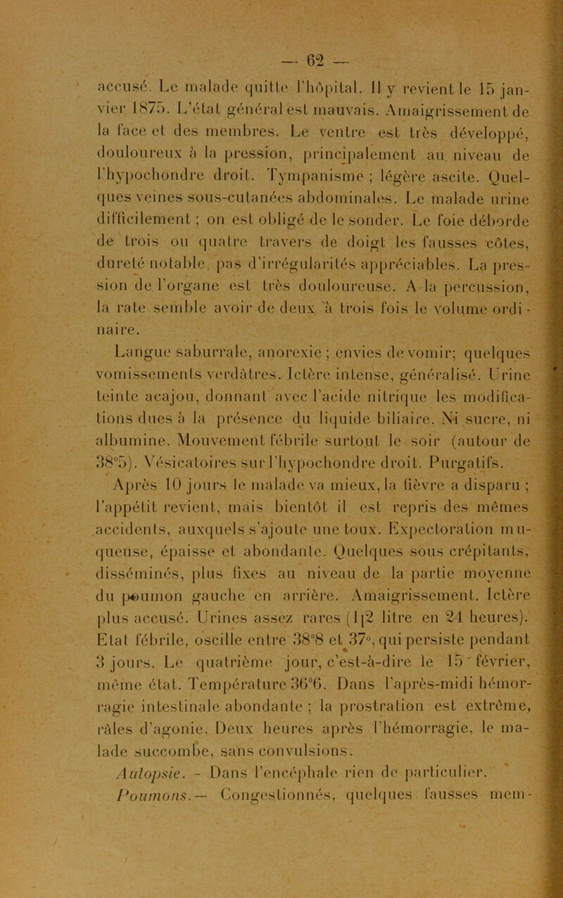 vier 1875. L’état général est mauvais. Amaigrissement de la face et des membres. Le ventre est très développé, douloureux à la pression, principalement au niveau de l'hypochondre droit. Tympanisme ; légère ascite. Quel- ques veines sous-cutanées abdominales. Le malade urine difficilement ; on est obligé de le sonder. Le foie déborde de trois ou quatre travers de doigt les fausses côtes, dureté notable., pas d’irrégularités appréciables. La pres- sion de l’organe est très douloureuse. A la percussion, la rate semble avoir de deux 'à trois fois le volume ordi - naire. Langue saburrale, anorexie ; envies de vomir; quelques vomissements verdâtres. Ictère intense, généralisé. Urine teinte acajou, donnant avec l’acide nitrique les modifica- tions dues à la présence du liquide biliaire. Ni sucre, ni albumine. Mouvement fébrile surtout le soir (autour de 38°5). Vésicatoires sur l’hypochondre droit. Purgatifs. Après 10 jours le malade va mieux, la fièvre a disparu ; l’appétit revient, mais bientôt il est repris des mêmes accidents, auxquels s’ajoute une toux. Expectoration mu- queuse, épaisse et abondante. Quelques sous crépitants, disséminés, plus fixes au niveau de la partie moyenne du pé>union gauche en arrière. Amaigrissement. Ictère plus accusé. Urines assez rares (lj2 litre en 24 heures). Etal fébrile, oscille entre 38°8 eU37ü, qui persiste pendant 3 jours. Le quatrième jour, c’est-à-dire le 15 février, même état. Température 36°(j. Dans l’après-midi hémor- ragie intestinale abondante ; la prostration est extrême, râles d’agonie. Deux heures après l’hémorragie, le ma- lade succombe, sans convulsions. Aulopsie. - Dans l’encéphale rien de particulier. Poumons.— Congestionnés, quelques fausses mem-