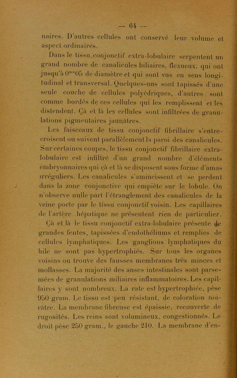 naires. D’autres cellules ont conservé leur volume et aspect ordinaires. Dans le tissu.Conjonctif extra-lobulaire serpentent un grand nombre de canalicules biliaires, flexueux, qui ont jusqu’à 0mt,105 de diamètre et qui sont vus en sens longi- tudinal et transversal. Quelques-uns sont tapissés d’une seule couche de cellules polyédriques, d’autres sont comme bordés de ces cellules qui les remplissent et les distendent. Çà et là les cellules sont infiltrées de granu- lations pigmentaires jaunâtres. Les faisceaux de tissu conjonctif fibriliaire s’entre- croisent ou suivent parallèlement la paroi des canalicules. Sur certaines coupes, le tissu conjonctif fibrillaire extra- lobulaire est infiltré d’un grand nombre d’éléments embryonnaires qui çà et là se disposent sous forme d’amas irréguliers. Les canalicules s’amincissent et se perdent dans la zone conjonctive qui empiète sur le lobule. On n’observe nulle part l’étranglement des canalicules de la veine porte par le tissu conjonctif voisin. Les capillaires de l’artère hépatique ne présentent rien de particulier. Çà et là le tissu conjonctif extra-lobulaire présente de grandes fentes, tapissées d’endothéliums et remplies de cellules lymphatiques. Les ganglions lymphatiques du hile ne sont pas hypertrophiés. Sur tous les organes voisins ou trouve des fausses membranes très minces et mollasses. La majorité des anses intestinales sont parse- mées de granulations miliaires inflammatoires. Les capil- laires y sont nombreux. La rate est hypertrophiée, pèse 950 grain. Le tissu est peu résistant, de coloration noi- râtre. La membrane fibreuse est épaissie, recouverte de rugosités. Les reins sont volumineux, congestionnés. Le droit pèse 250 gram., le gauche 210. La membrane d’en-