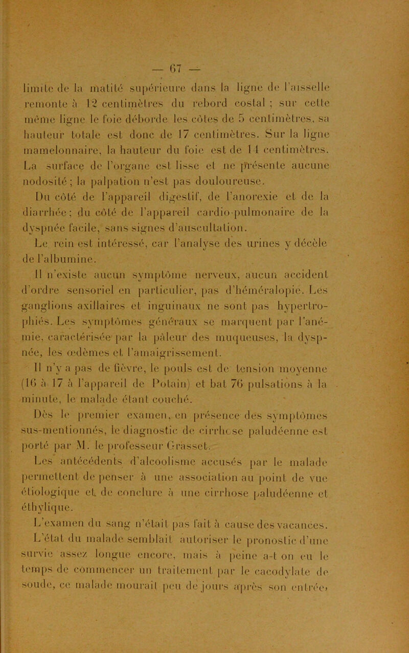 limite de la matité supérieure dans la ligne de l’aisselle remonte à 1*2 centimètres du rebord costal ; sur celte même ligne le foie déborde les cotes de 5 centimètres, sa hauteur totale est donc de 17 centimètres. Sur la ligne mamelonnaire, la hauteur du foie est de 14 centimètres. La surface de l’organe est lisse et ne présente aucune nodosité; la palpation n’esl pas douloureuse. Du côté de l’appareil digestif, de l’anorexie et de la diarrhée; du côté de l’appareil cardio-pulmonaire de la dyspnée facile, sans signes d’auscultation. Le rein est intéressé, car l’analyse des urines y décèle de l’albumine. Il n’existe aucun symptôme nerveux, aucun accident d’ordre sensoriel en particulier, pas d’héméralopie. Les ganglions axillaires et inguinaux ne sont pas hypertro- phiés. Les symptômes généraux se marquent par l’ané- mie, caractérisée par la pâleur des muqueuses, la dysp- née, les œdèmes et l’amaigrissement. 11 n’y a pas de fièvre, le pouls est de tension moyenne (16 à 17 à l’appareil de Potain) et bat 76 pulsations à la minute, le malade étant couché. Dès h> premier examen, en présence des symptômes sus-mentionnés, le diagnostic de cirrhose paludéenne est porté par M. le professeur Grasset. Les antécédents d’alcoolisme accusés par le malade permettent de penser à une association au point de vue étiologique el de conclure à une cirrhose paludéenne et éthylique. L’examen du sang n’était pas fait à cause des vacances. L état du malade semblait autoriser le pronostic d’une survie assez longue encore, mais à peine a-t on eu le temps de commencer un traitement par le cacodvlale de soude, ce malade mourait peu de jours après son entrée»