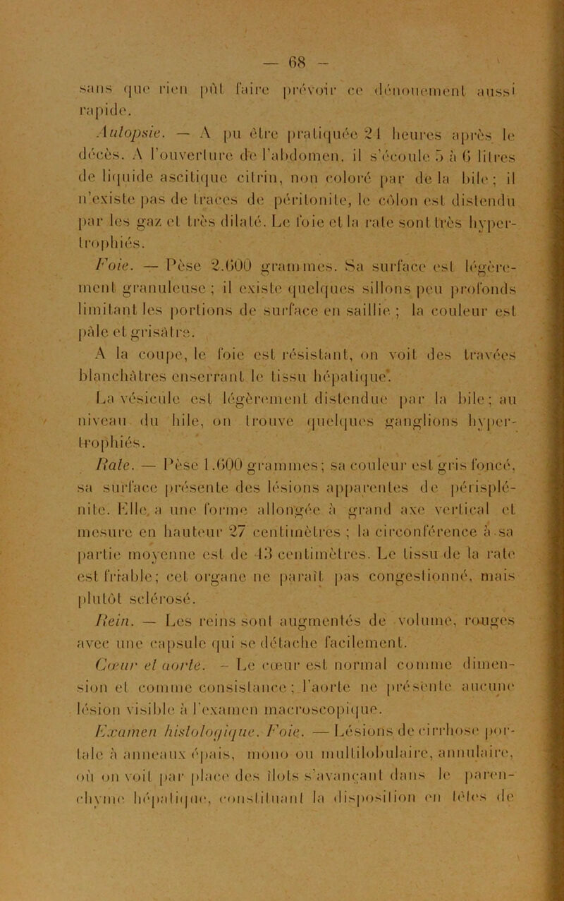 s,-ms que rien pùl faire prévoir ce dénouement aussi rapide. Autopsie. — A pu êlre pratiquée 21 heures après le décès. A rouverlure d'e l’abdomen, il s’écoule 5 a 6 1 ilres de liquide ascitique citrin, non coloré par delà bile; il n’existe pas de traces de péritonite, le colon est distendu par les gaz et très dilaté. Le foie et la rate sont très livper- Foie. — Pèse 2.600 grammes. Sa surface esl légère- ment granuleuse ; il existe quelques sillons peu profonds limitant les portions de surface en saillie. ; la couleur est \ A la coupe, le foie est résistant, on voit des travées blanchâtres enserrant le tissu hépatique*. La vésicule, est légèrement distendue par la bile; au niveau du hile, on trouvé quelques ganglions hyper- trophiés. i Iiale. — Pèse 1.600 grammes; sa couleur est gris foncé, sa surface présente des lésions apparentes de périsplé- nite. Llle, a une forme allongée à grand axe vertical et •j O mesure en hauteur 27 centimètres ; la circonférence à sa partie moyenne est de 13 centimètres. Le tissu de la rate est friable; cet organe ne. paraît pas congestionné, mais plutôt sclérosé. Rein. — Les reins sont augmentés de volume, rouges avec une capsule qui se détache facilement. Cœur et aorte. ~ Le cœur est normal comme dimen- sion et comme consistance ; l’aorte ne présente aucune lésion visible, à l’examen macroscopique. Fxamen histologique, h oie. —Lésions de cirrhose por- iale à anneaux épais, mono ou multilobulaire, annulaire, où on voit par place des îlots s’avançant dans le paren- divine hépatique, constituant la disposition en télés de