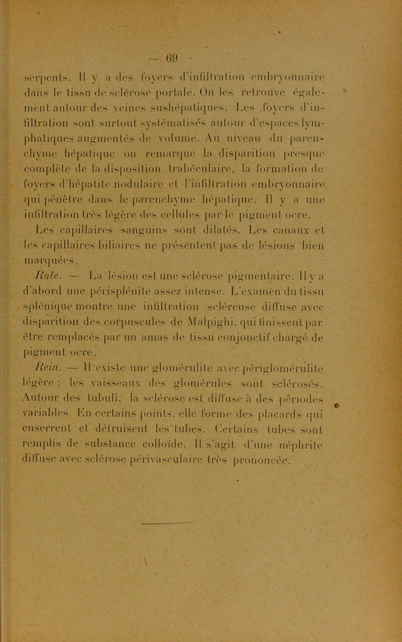 — G9 serpents. Il y a des foyers d'infiltration embryonnaire dans le tissu de sclérose portale. On les retrouve égale- ment autour des veines sushépatiques. Les foyers d’in- filtration sont surtout systématisés autour d’espaces lym- phatiques augmentés de volume. Au niveau du paren- chyme hépatique on remarque la disparition presque complète de la disposition trabéculaire, la formation de foyers d’hépatite nodulaire et l’infiltration embryonnaire qui pénètre dans le parenchyme hépatique. Il y a une infiltration très légère des cellules par b' pigment ocre. Les capillaires sanguins sont dilatés. Les canaux et les capillaires biliaires ne présentent pas de lésions bien marquées. Raie. — La lésion est une sclérose pigmentaire. 11 y a d'abord une périsplénite assez intense. L’examen du tissu splénique montre une infiltration scléreuse diffuse avec disparition des corpuscules de Malpighi. qui finissent par être remplacés par un amas de tissu conjonctif chargé de pigment ocre. Rein. — ILexisle une gloinérulite avec périgloinérulite légère ; les vaisseaux des glomérules sont sclérosés. Autour des tubuli, la sclérose est diffuse à des périodes variables. Lm certains points, elle tonne des placards qui enserrent et détruisent les tubes. Certains tubes sont remplis de substance colloïde. Il s’agit d une néphrite diffuse avec sclérose périvasculaire très prononcée.