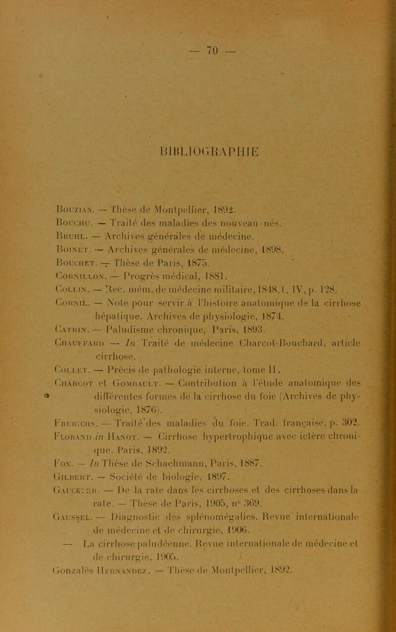 BIBLIOGRAPHIE Bouzian. — Thèse de Montpellier, 1892. Bouchu. — Traité des maladies des nouveau-nés. Bruiil. — Archives générales de médecine. Boinet. — Archives générales de médecine, 1898. Bouchet. — Thèse de Paris, 1875. Coknillon.— Progrès médical, 1881. Collin. — Bec. mém.de médecine militaire, 1848, l. IV, p. 128. Comnil. — Note pour servir à l'histoire anatomique de la cirrhose hépatique. Archives de physiologie, 1874. Cation.— Paludisme chronique, Paris, 1898. ChauffahD — [n Traité de médecine Charcot-Bouchard, article cirrhose. Collet. — Précis de pathologie interne, tome 11. Charcot et Combault. — Contribution à l’élude anatomique des différentes formes de la cirrhose du foie (Archives de phy- siologie, 187b). Fri:r;cus. — Traité des maladies du foie. Trad. française, p. 302. F lo r a ND in IIanot. — Cirrhose hypertrophique avec ictère chroni- que. Paris, 1892. Fox. — /n Thèse de Schaehmanu, Paris, 1887. Gilbert. — Société de biologie, 1897. Cauckler. — De la rate dans les cirrhoses et des cirrhoses dans la rate. — Thèse de Paris, 1905, n° 369. Oaussel.— Diagnostic des splénomégalies. Revue internationale de médecine et de chirurgie, 1906. — La cirrhose paludéènne. Bevue internationale de médecine et de chirurgie, 1905. Gonzalès Hernandez, — Thèse île Montpellier, 1892.