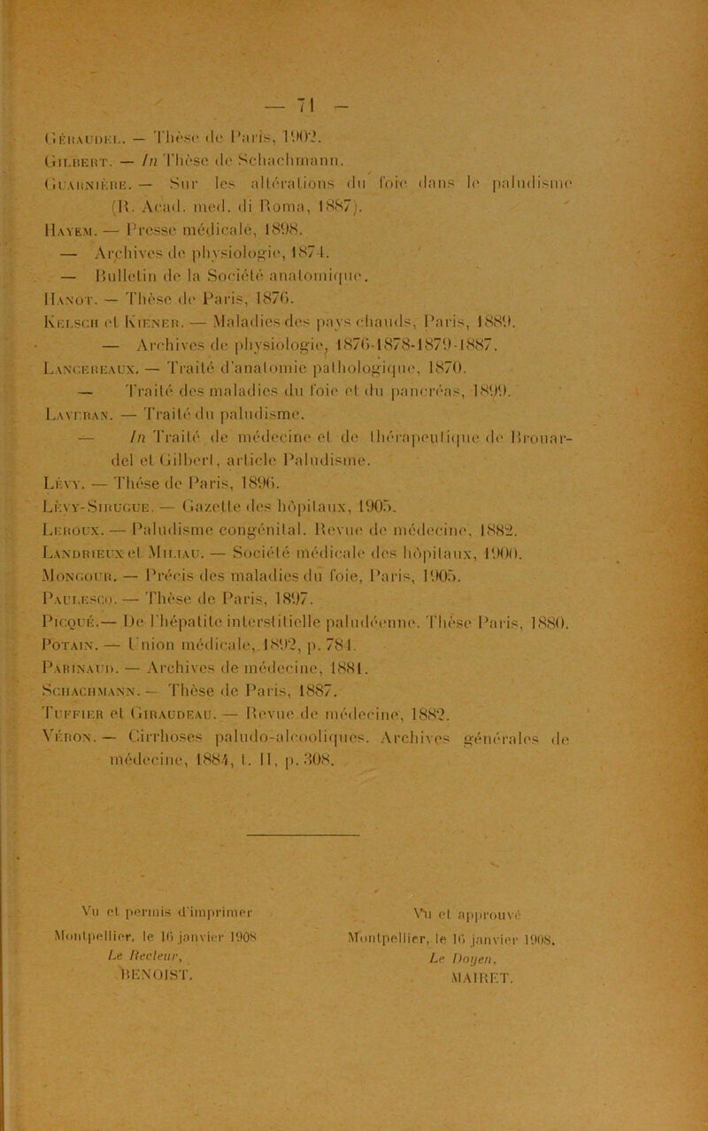 Géraüdkl. — Thèse do Paris, 1902. Gilbert. — In Thèse de Schachmann. Guahnière. — Sur les altérations du lore dans le paludisme (R. Acad. med. di Roma, 1887). Havem. — Presse médicale, 18(.)8. — Archives de physiologie, 1874. — Rulletin de la Société anatomique. IIanot. — Thèse de Paris, 1876. Kelscm et Kiener. — Maladies des pays chauds, Paris, 1889. — Archives de physiologie. 1876-1878-1879-1887. Lancereaux. — Traité d’anatomie pathologique, 1870. — Traité des maladies du l'oie et du pancréas, 1899. La\t.ran. — Traité du paludisme. lu Traité de médecine et de thérapeutique do Rrotiar- del etGilberl, article Paludisme. Lévy, — Thèse de Paris, 1896. Lèvy-Sirugue.— Gazette des hôpitaux, 1905. Leroux. — Paludisme congénital. Revue de médecine, 188:2. Landri-euxet Mii.iau. — Société médicale des hôpitaux, 1900. Monoour. — Précis des maladies du foie, Paris, 1905. Paui.esco. — Thèse de Paris, 1897. Picqué.— Pc l'hépatite interstitielle paludéenne. Thèse Paris. 1880. Potain. — l'nion médicale, 1892, p. 784. Parinaud. — Archives de médecine, 1881. Sciiac.ïimann. — Thèse de Paris, 1887. Tuefier et Giraüdeau.— Revue de médecine, 1882. Véron. — Cirrhoses paludo-alcooliques. Archives générales de médecine, 1884, t. 11, p. .408. Vu et permis d'imprimer Montpellier, le Ki janvier 190S Le Recteur, HENQIST. Vu et approuvé Montpellier, le K» janvier 1908. Le Dot/en, MAI 1*. ET.