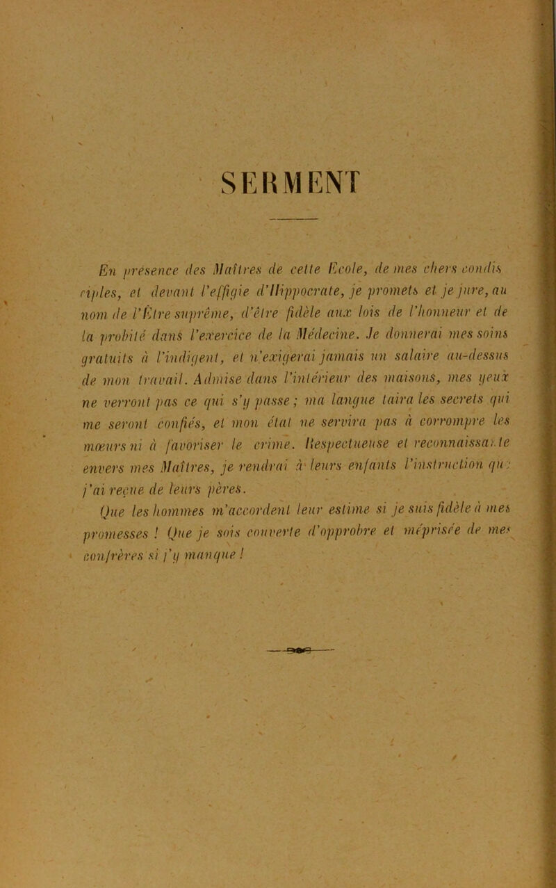 SERMENT En présence des Maîtres de cette Ecole, déniés chers condis nples, et devant l'effigie d’Ilippocrate, je promets et je jure, au nom de l’Être suprême, d'être fidèle aux lois de l’honneur et de la probité dans l’exercice de la Médecine. Je donnerai mes soins gratuits à l’indigent, et n,exigerai jamais un salaire au-dessus de mon travail. Admise dans l’intérieur des maisons, mes yeux ne verront pas ce qui s’y passe; ma langue taira les secrets qui me seront confiés, et mon état ne servira pas à corrompre les mœurs ni à favoriser le crime, liespectueuse et reconnaissante envers mes Maîtres, je rendrai à leurs enfants l instruction qu j’ai reçue de leurs pères. Que les hommes m’accordent leur estime si je suis fidèle à met, promesses ! Que je sois couverte d’opprobre et méprisée de mes confrères si j’y manque !