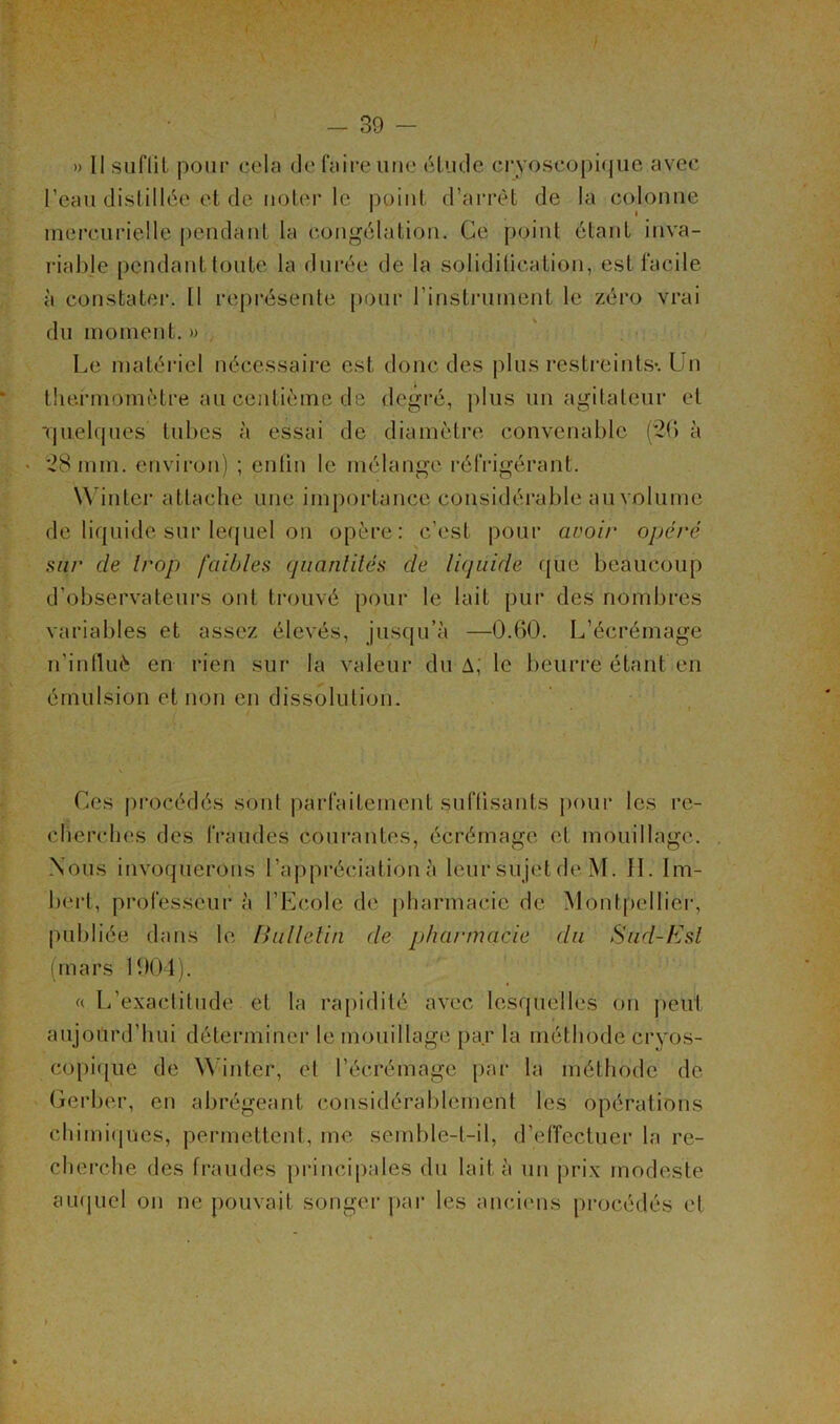 » 11 suflil pour cela de faire une étude cryoscopique avec l’eau distillée et de noter le point d’arrêt de la colonne mercurielle pendant la congélation. Ce point étant inva- riable pendant toute la durée de la soliditication, est facile à constater. Il représente pour l'instrument le zéro vrai du moment. » Le matériel nécessaire est donc des plus restreints*. Un thermomètre au centième de degré, plus un agitateur et -quelques tubes à essai de diamètre convenable (20 à • 28 mm. environ) ; enfin le mélange réfrigérant. Win ter attache une importance considérable au volume de liquide sur lequel on opère: c’est pour avoir opéré sur de trop faibles quantités de liquide que beaucoup d’observateurs ont trouvé pour le lait pur des nombres variables et assez élevés, jusqu’à —0.60. L’écrémage n'inlluè en rien sur la valeur du A, le beurre étant en émulsion et non en dissolution. Ces procédés sont parfaitement suffisants pour les re- cherches des fraudes courantes, écrémage et mouillage. Nous invoquerons l’appréciation à leur sujet de M. IL Im- bert, professeur à l’Ecole de pharmacie de Montpellier, publiée dans le Bulletin de pharmacie du Sud-Est (mars 1904). « L’exactitude et la rapidité avec lesquelles on peut aujourd’hui déterminer le mouillage par la méthode cryos- copique de Winter, et l’écrémage par la méthode de Gerber, en abrégeant considérablement les opérations chimiques, permettent, me semble-t-il, d’effectuer la re- cherche des fraudes principales du lait à un prix modeste auquel on ne pouvait songer par les anciens procédés et