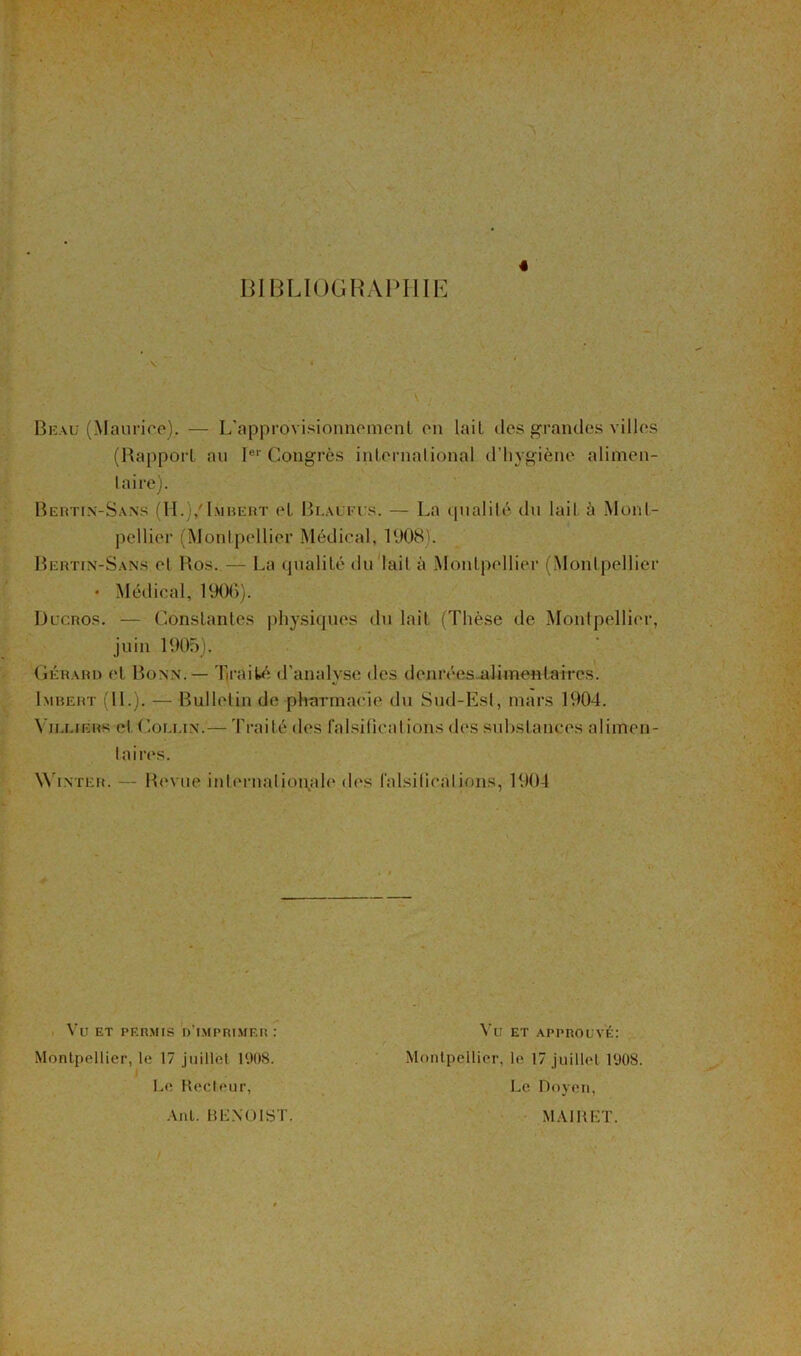 « BIBLIOGRAPHIE Beau (Maurice). — L'approvisionnement on lait des grandes villes (Rapport au Ier Congrès international d’hygiène alimen- taire). Bertin-Sans (H.)/Imbert et Bi.aufus. — La qualité du lait à Mont- pellier (Montpellier Médical, 1908). Bertin-Sans et Ros. — La qualité du lait à Montpellier (Montpellier • Médical, 1906). Ducros. — Constantes physiques du lait (Thèse de Montpellier, juin 1905). Gérard et Bonn. — Traité d’analyse des denrées alimentaires. Imbert (IL). — Bulletin de pharmacie du Sud-Est, mars 1904. Vii.i.iÉRs et Collin.— Traité des falsifications des substances alimen- taires. Winter. — Revue internationale des falsifications, 1904 Vu et permis d’imprimer : Vu ET APPROUVÉ: Montpellier, le 17 juillet 1908. Le Recteur, Montpellier, le 17 juillet 1908. Le Doyen, Ant. BKXOIST. MAI R LT.