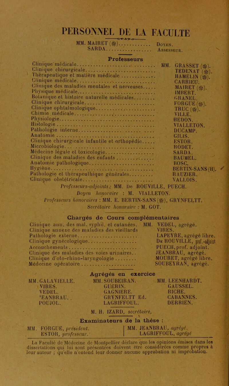 PERSONNEL DE LA FACULTE MM.MAIRET(dfe) Doyen. SARDA Assesseur. Professeurs Clinique médicale MM. GRASSET (f&) Clinique chirurgicale TEDENAT (#). I hérapeutique et malière médicale HAMELIN G&) Clinique médicale CARRIEU. Clinique des maladies mentales et nerveuses MAIRET ()&) Physique médicale IMBERT. h Botanique et histoire naturelle médicales GRANEL. Clinique chirurgicale FORGUE(#). Clinique ophtalmologique TRUC ($0. Chimie médicale VILLE. Physiologie HE DON. Histologie VIALLETON. Pathologie interne DUCAMP. Anatomie GIL1S. Clinique chirurgicale infantile et orthopédie ESTOR. Microbiologie RODET. Médecine légale et toxicologie SARDA. Clinique des maladies des enfants BAUMEL. Anatomie pathologique '.. BOSC. Hygiène BERTIN-SANS (H). Pathologie et thérapeuthique générales RAUZIER. Clinique obstétricale VALLOIS. Professeurs-adjoints : MM. De ROUVILLE, PUECH. Doyen honoraire : M. VIALLETON. Professeurs honoraires : MM. E. BERTIN-SANS(afë), GRYNFELTT. Secrétaire honoraire : M. GOT. Chargés de Cours complémentaires Clinique ann, des mal. syphil. et cutanées. MM. VEDEL, agrégé, Clinique annexe des maladies des vieillards VIRES. Pathologie externe LAPEYRE, agrégé libre. Clinique gynécologique De ROUVILLE, prof.-adjoint Accouchements PUECH,prof, adjoint. Clinique des maladies des voies urinaires.. JEANBRAU, agrégé. Clinique d’oto-rhino-laryngologie MOURET, agrégélibre. Médecine opératoire SOUBEYRAN, agrégé. Agrégés en exercice MM. GA LA VIELLE. MM. SOUBE1R AN. MM. LEENHARDT. VIRES. GUERIN. GAUSSEL. VEDEL. GAGN1ERE. RICHE. ’EANBRAU. GRYNFELTT Ed. CABANNES. POUJOL. LAGRIFFOUL. DERRIEN. M. H. IZARD, secrétaire, Examinateurs de la thèse : MM. FOR G. UE, président. MM. JEANBRAU, agrégé. ESTOR, professeur. LAGRIFFOUL, agrégé La Faculté de Médecine de Montpellier déclare que les opinions émises dans les dissertations qui lui sont présentées doivent être considérées comme propres à leur auteur ; qu elle n’entend leur donner aucune approbation ni improbation.