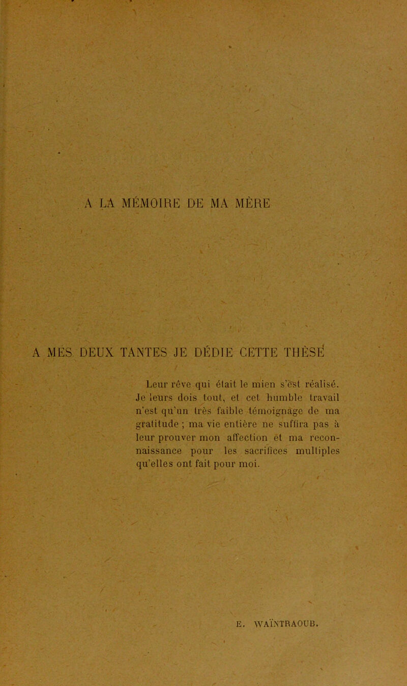 A LA MÉMOIRE DE MA MÈRE A MES DEUX TANTES JE DÉDIE CETTE THÈSE Leur rêve qui était le mien s’est réalisé. Je leurs dois tout, et cet humble travail n'est qu’un très faible témoignage de ma gratitude ; ma vie entière ne suffira pas à leur prouver mon affection ét ma recon- naissance pour les sacrifices multiples qu’elles ont fait pour moi.