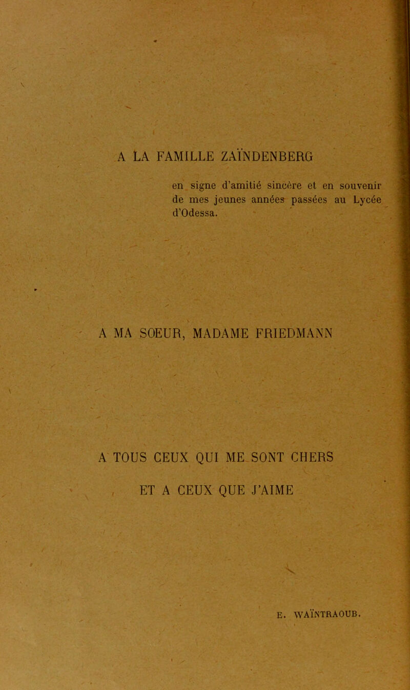 A LA FAMILLE ZAINDENBERG en signe d’amitié sincère et en souvenir de mes jeunes années passées au Lycée d’Odessa. A MA SOEUR, MADAME FRIEDMANN A TOUS CEUX QUI ME SONT CHERS ET A CEUX QUE J’AIME