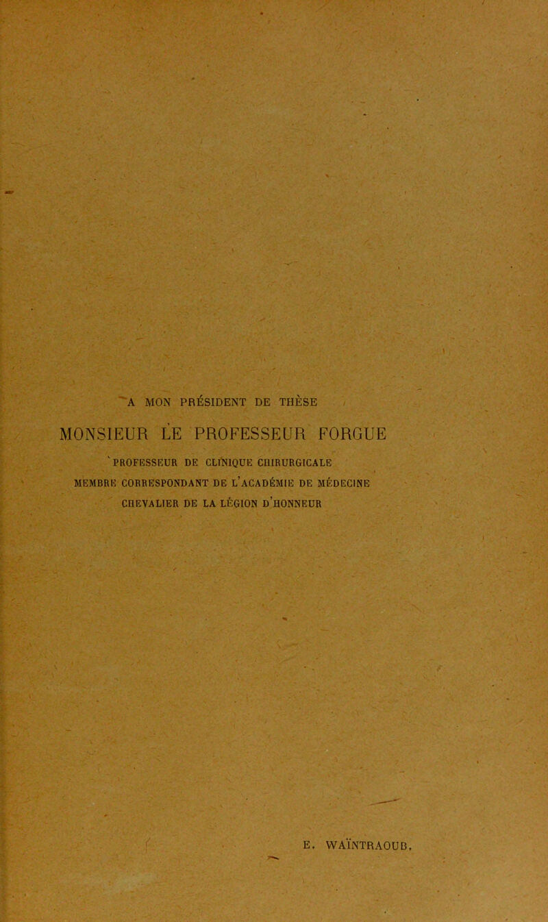 A MON PRÉSIDENT DE THÈSE MONSIEUR LE PROFESSEUR FORGUE v PROFESSEUR DE CLINIQUE C11IRURGICALE MEMBRE CORRESPONDANT DE L’ACADÉMIE DE MÉDECINE CÜEVALIER DE LA LÉGION DDONNEUR