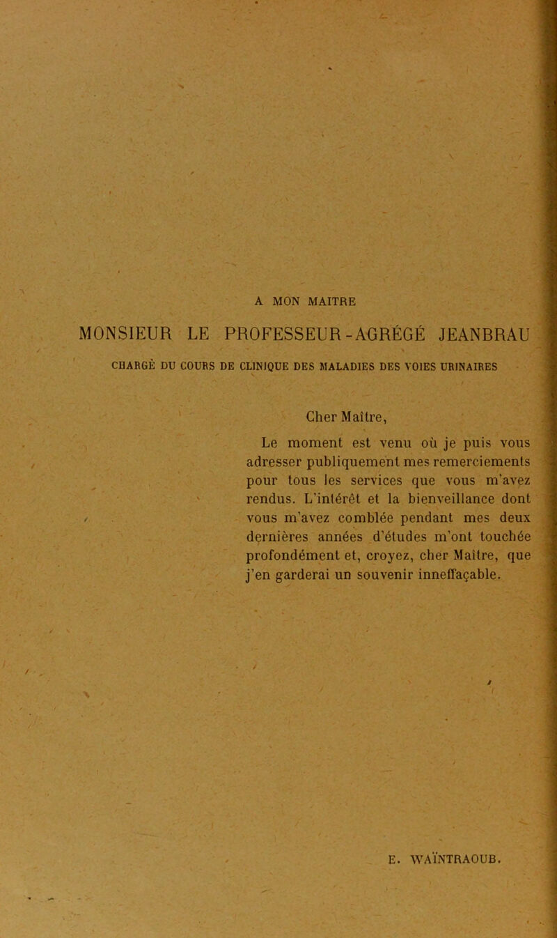A MON MAITRE MONSIEUR LE PROFESSEUR-AGRÉGÉ JEANBRAU CHARGÉ DU COURS DE CLINIQUE DES MALADIES DES VOIES URINAIRES Cher Maître, Le moment est venu où je puis vous adresser publiquement mes remerciements pour tous les services que vous m’avez rendus. L'inlérêt et la bienveillance dont / vous m’avez comblée pendant mes deux dernières années d’études m’ont touchée profondément et, croyez, cher Maître, que j’en garderai un souvenir inneffaçable.