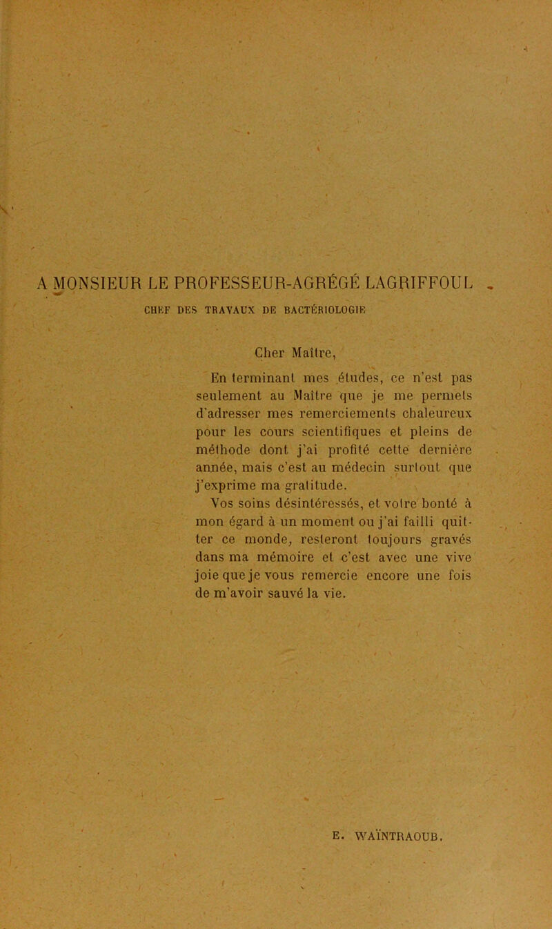 > . f •' À s t'7 \ sf. tt . * A MONSIEUR LE PROFESSEUR-AGRÉGÉ LAGRIFFOUL * CUKF DES TRAVAUX DE BACTÉRIOLOGIE Cher Maître, t., | * • . En terminant mes études, ce n’est pas seulement au Maître que je me permets d’adresser mes remerciements chaleureux pour les cours scientifiques et pleins de méthode dont j’ai profité cette dernière année, mais c’est au médecin surtout que j’exprime ma gratitude. Vos soins désintéressés, et votre bonté à mon égard à un moment ou j’ai failli quit- ter ce monde, resteront toujours gravés dans ma mémoire et c’est avec une vive joie que je vous remercie encore une fois de m’avoir sauvé la vie. _ . .. E. WAÏNTRAOUB. • / r