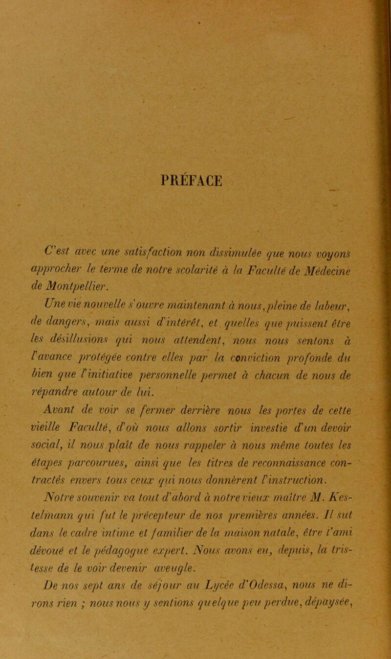 PRÉFACE i • C'est avec une satisfaction non dissimulée que nous voyons approcher le terme de notre scolarité à la Faculté de Médecine de Montpellier. Une vie nouvelle souvre maintenant à nous,pleine de labeur, de dangers, mais aussi d'intérêt, et quelles que puissent être les désillusions qui nous attendent, nous nous sentons à l'avance protégée contre elles par la conviction profonde du bien que l'initiative personnelle permet à chacun de nous de répandre autour de lui. Avant de voir se fermer derrière nous les portes de cette vieille Faculté, d'où nous allons sortir investie d'un devoir social, il nous plaît de nous rappeler à nous même toutes les étapes parcourues, ainsi que les titres de reconnaissance con- tractés envers tous ceux qui nous donnèrent l'instruction. Notre souvenir va tout d'abord à notre vieux maître M. Kes- telmann qui fut le précepteur de nos premières années. Il sut dans le cadre intime et familier delà maison natale, être l'ami dévoué et le pédagogue expert. Nous avons eu, depuis, la tris- tesse de le voir devenir aveugle. De nos sept ans de séjour au Lycée d'Odessa, nous ne di- rons rien ; nous nous y sentions quelque peu perdue, dépaysée,