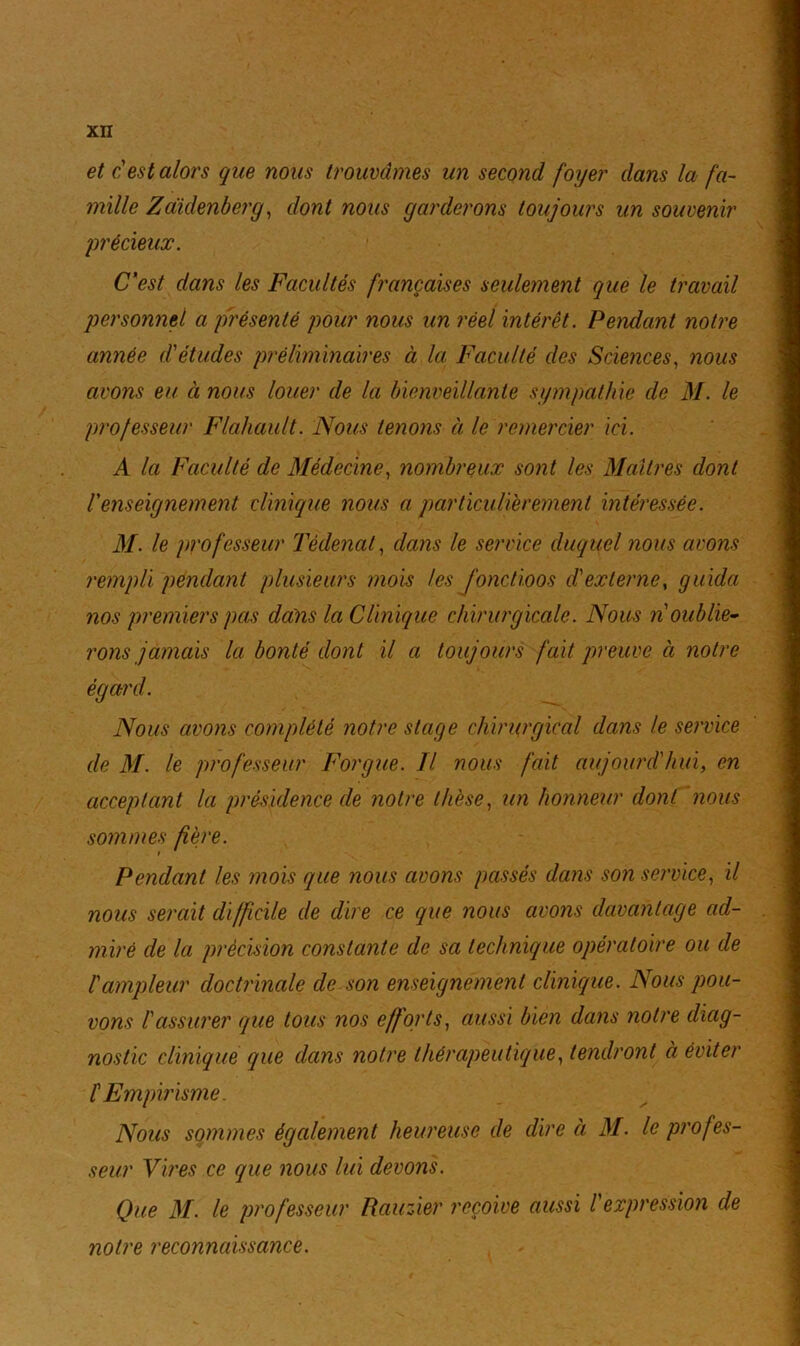 et c'est alors que nous trouvâmes un second foyer dans la fa- mille Zaïclenberg, dont nous garderons toujours un souvenir 'précieux. C'est dans les Facultés françaises seulement que le travail personnel a présenté pour nous un réel intérêt. Pendant notre année d'études préliminaires à la Faculté des Sciences, nous avons eu à nous louer de la bienveillante sympathie de M. le professeur Flahault. Nous tenons à le remercier ici. A la Faculté de Médecine, nombreux sont les Maîtres dont l'enseignement clinique nous a particulièrement intéressée. M. le professeur Têdenat, dans le service duquel nous avons rempli pendant plusieurs mois les fonctioos d'externe, guida nos premiers pas dans la Clinique chirurgicale. Nous n'oublie- rons jamais la bonté dont il a toujours fait preuve à notre égard. Nous avons complété notre stage chirurgical dans le service de M. le professeur Forgue. Tl nous fait aujourd'hui, en acceptant la présidence de notre thèse, un honneur dont nous sommes fière. Pendant les mois que nous avons passés dans son service, il nous serait difficile de dire ce que nous avons davantage ad- miré de la précision constante de sa technique opératoire ou de l'ampleur doctrinale de son enseignement clinique. Nous pou- vons Tcissurer que tous nos efforts, aussi bien dans notre diag- nostic clinique que dans notre thérapeutique, tendront à éviter l'Empirisme. Nous sommes également heureuse de dire à M. le profes- seur Vires ce que nous lui devons. Que M. le professeur Rauzier reçoive aussi T expression de notre reconnaissance.