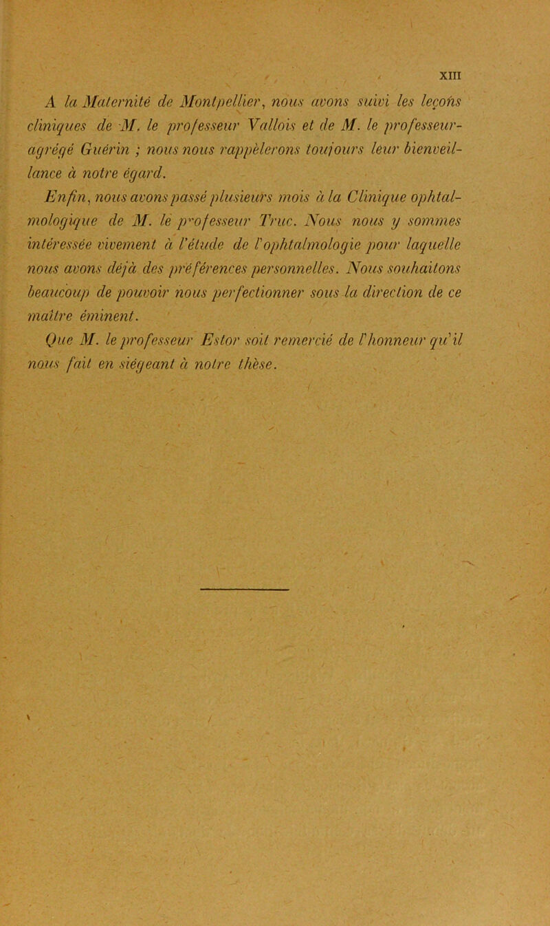 t , , < XIII A la Maternité de Montpellier, nous avons suivi les leçons cliniques de M. le professeur Vallois et de M. le professeur- agrégé Guérin ; nous nous rappèlerons toujours leur bienveil- lance à notre égard. Enfin, nous avons passé plusieurs mois à la Clinique ophtal- mologique de M. le professeur Truc. Nous nous y sommes y intéressée vivement à l'étude de Pophtalmologie pour laquelle nous avons déjà des préférences personnelles. Nous souhaitons beaucoup de pouvoir nous perfectionner sous la direction de ce maître éminent. Que M. le professeur Estor soit remercié de P honneur qu il nous fait en siégeant à notre thèse.