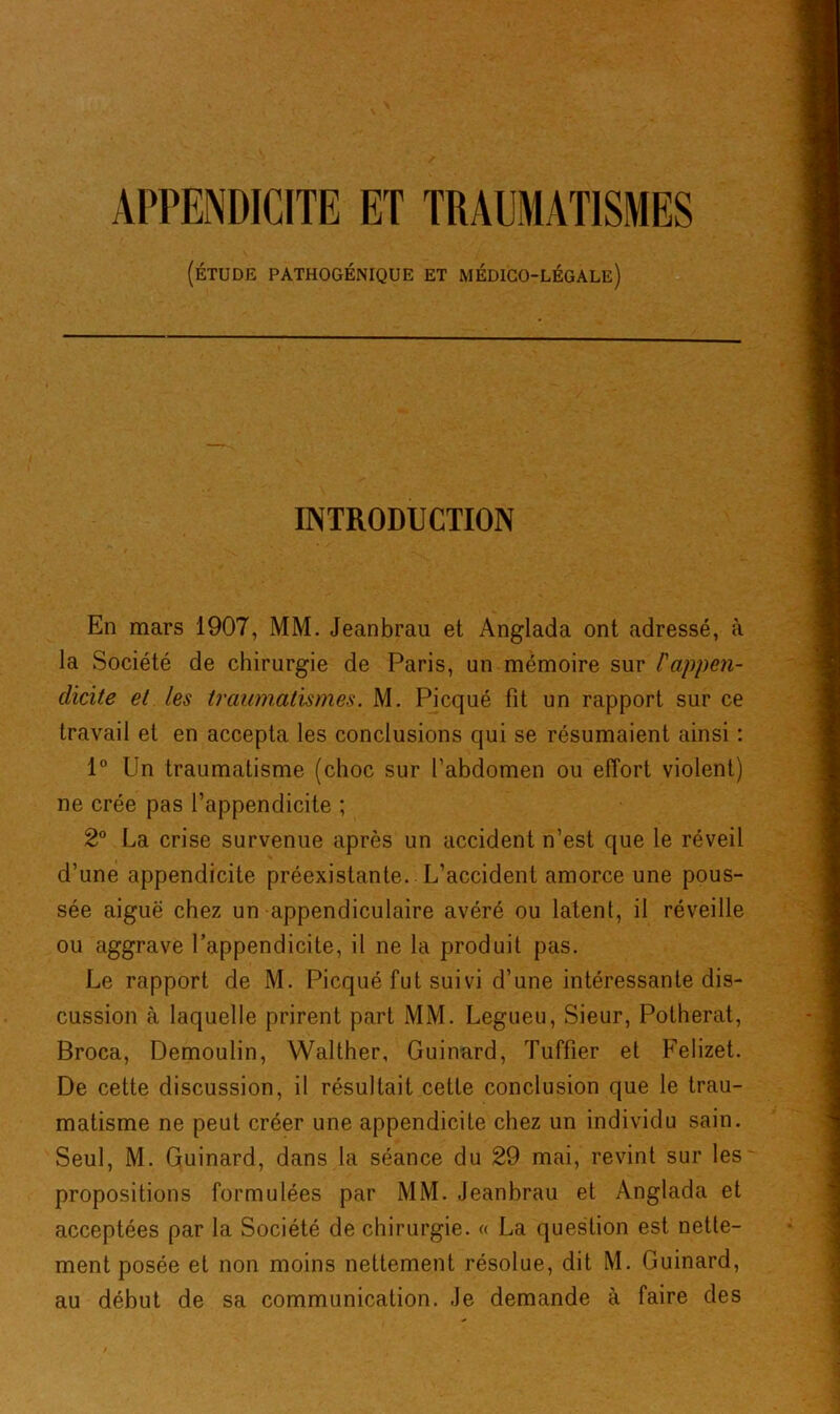APPENDICITE ET TRAUMATISMES (ÉTUDE PATHOGÉNIQUE ET MÉDICO-LÉGALE) INTRODUCTION En mars 1907, MM. Jeanbrau et Anglada ont adressé, à la Société de chirurgie de Paris, un mémoire sur l'appen- clicite et les traumatismes. M. Picqué fit un rapport sur ce travail et en accepta les conclusions qui se résumaient ainsi : 1° Un traumatisme (choc sur l'abdomen ou effort violent) ne crée pas l’appendicite ; 2° La crise survenue après un accident n’est que le réveil d’une appendicite préexistante. L’accident amorce une pous- sée aiguë chez un appendiculaire avéré ou latent, il réveille ou aggrave l’appendicite, il ne la produit pas. Le rapport de M. Picqué fut suivi d’une intéressante dis- cussion à laquelle prirent part MM. Legueu, Sieur, Potherat, Broca, Demoulin, Walther, Guinard, Tuffier et Felizet. De cette discussion, il résultait cette conclusion que le trau- matisme ne peut créer une appendicite chez un individu sain. Seul, M. Guinard, dans la séance du 29 mai, revint sur les propositions formulées par MM. Jeanbrau et Anglada et acceptées par la Société de chirurgie. « La question est nette- ment posée et non moins nettement résolue, dit M. Guinard, au début de sa communication. Je demande à faire des