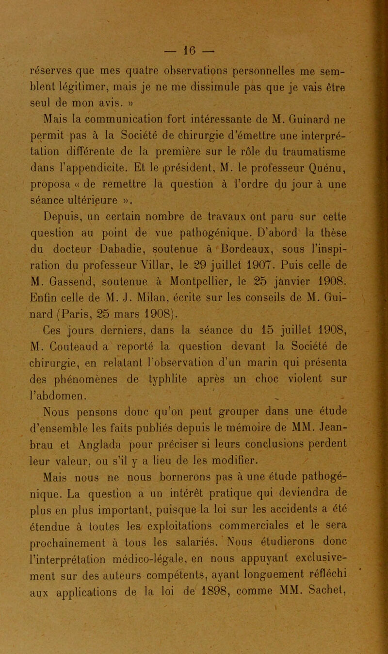 réserves que mes quatre observations personnelles me sem- blent légitimer, mais je ne me dissimule pas que je vais être seul de mon avis. » Mais la communication fort intéressante de M. Guinard ne permit pas à la Société de chirurgie d’émettre une interpré- tation différente de la première sur le rôle du traumatisme dans l’appendicite. Et le président, M. le professeur Quénu, proposa « de remettre la question à l’ordre du jour à une séance ultérieure ». Depuis, un certain nombre de travaux ont paru sur cette question au point de vue pathogénique. D’abord la thèse du docteur Dabadie, soutenue à Bordeaux, sous l’inspi- ration du professeur Villar, le 29 juillet 1907. Puis celle de M. Gassend, soutenue à Montpellier, le 25 janvier 1908. Enfin celle de M. J. Milan, écrite sur les conseils de M. Gui- nard (Paris, 25 mars 1908). Ces jours derniers, dans la séance du 15 juillet 1908, M. Couteaud a reporté la question devant la Société de chirurgie, en relatant l’observation d’un marin qui présenta des phénomènes de typhlite après un choc violent sur l’abdomen. Nous pensons donc qu’on peut grouper dans une étude d’ensemble les faits publiés depuis le mémoire de MM. Jean- brau et Anglada pour préciser si leurs conclusions perdent leur valeur, ou s'il y a lieu de les modifier. Mais nous ne nous bornerons pas à une étude pathogé- nique. La question a un intérêt pratique qui deviendra de plus en plus important, puisque la loi sur les accidents a été étendue à toutes les exploitations commerciales et le sera prochainement à tous les salariés. Nous étudierons donc l’interprétation médico-légale, en nous appuyant exclusive- ment sur des auteurs compétents, ayant longuement réfléchi aux applications de la loi de 1898, comme MM. Sachet,