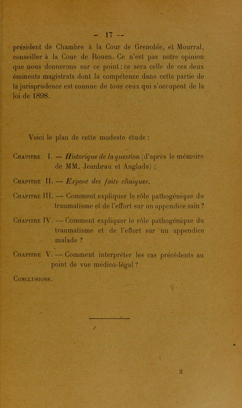 président de Chambre à la Cour de Grenoble, et Mourrai, conseiller à la Cour de Rouen. Ce n’est pas notre opinion que nous donnerons sur ce point : ce sera celle de ces deux éminents magistrats dont la compétence dans cette partie de la jurisprudence est connue de tous ceux qui s’occupent de la loi de 1898. Voici le plan de cette modeste étude : Chapitre I. — Historique de la question (d’après le mémoire de MM. Jeanbrau et Anglada) ; Chapitre II. — Exposé des faits cliniques. Chapitre III. — Comment expliquer le rôle pathogénique du traumatisme et de l’elTort sur un appendice sain ? Chapitre IV. —Comment expliquer le rôle pathogénique du traumatisme et de l’eflort sur un appendice malade ? Chapitre V. — Comment interpréter les cas précédents au point de vue médico-légal? Conclusions.