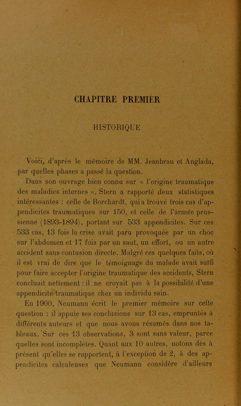 CHAPITRE PREMIER HISTORIQUE Voici, d’après le mémoire de MM. Jeanbrau et Anglada, par quelles phases a passé la question. Dans son ouvrage bien connu sur « l’origine traumatique des maladies internes », Stern a rapporté deux statistiques intéressantes : celle de Borchardt, quia trouvé trois cas d’ap- pendicites traumatiques sur 150, et celle de l’armée prus- sienne (1893-1894), portant sur 533 appendicites. Sur ces 533 cas, 13 fois la crise avait paru provoquée par un choc sur l’abdomen et 17 fois par un saut, un effort, ou un autre accident sans contusion directe. Malgré ces quelques faits, où il est vrai de dire que le témoignage du malade avait suffi pour faire accepter l’origine traumatique des accidents, Stern concluait nettement : il ne croyait pas à la possibilité d’une appendicite traumatique chez un individu sain. En 1900, Neumann écrit le premier mémoire sur cette question : il appuie ses conclusions sur 13 cas, empruntés à différents auteurs et que nous avons résumés dans nos ta- bleaux. Sur ces 13 observations, 3 sont sans valeur, parce quelles sont incomplètes. Quant aux 10 autres, notons dès à présent qu’elles se rapportent, à l’exception de 2, à des ap- pendicites calculeuses que Neumann considère d’ailleurs I