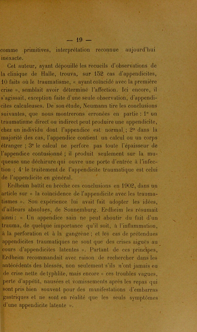 comme primitives, interprétation reconnue aujourd’hui inexacte. Cet auteur, ayant dépouillé les recueils d’observations de la clinique de Halle, trouva, sur 152 cas d’appendicites, 10 faits où le traumatisme, « ayant coïncidé avec la première crise », semblait avoir déterminé l’affection. Ici encore, il s’agissait, exception faite d’une seule observation,' d'appendi- cites calculeuses. De son étude, Neumann tire les conclusions suivantes, que nous montrerons erronées en partie : 1° un traumatisme direct ou indirect peut produire une appendicite, chez un individu dont l’appendice est normal.; 2° dans la majorité des cas, l’appendice contient un calcul ou un corps étranger ; 3° le calcul ne perfore pas toute l’épaisseur de l’appendice contusionné ; il produit seulement sur la mu- queuse une déchirure qui ouvre une porte d’entrée à l’infec- tion ; 4’ le traitement de l’appendicite traumatique est celui de l’appendicite en général. Erdheim battit en brèche ces conclusions en 1902, dans un article sur « la coïncidence de l’appendicite avec les trauma- tismes ». Son expérience lui avait fait adopter les idées, d’ailleurs absolues, de Sonnemburg. Erdheim les résumait ainsi: « Un appendice sain ne peut aboutir du fait d’un trauma, de quelque importance qu’il soit, à l’inflammation, à la perforation et à la gangrène ; et les cas de prétendues appendicites traumatiques ne sont que des crises aiguës au cours d’appendicites latentes ». Partant de ces principes, Erdheim recommandait avec raison de rechercher dans les antécédents des blessés, non seulement s’ils n’ont jamais eu de crise nette de typhlile, mais encore « ces troubles vagues, perte d’appétit, nausées et vomissements après les repas qui sont pris bien souvent pour des manifestations d’embarras gastriques et ne sont en réalité que les seuls symptômes d’une appendicite latente ».