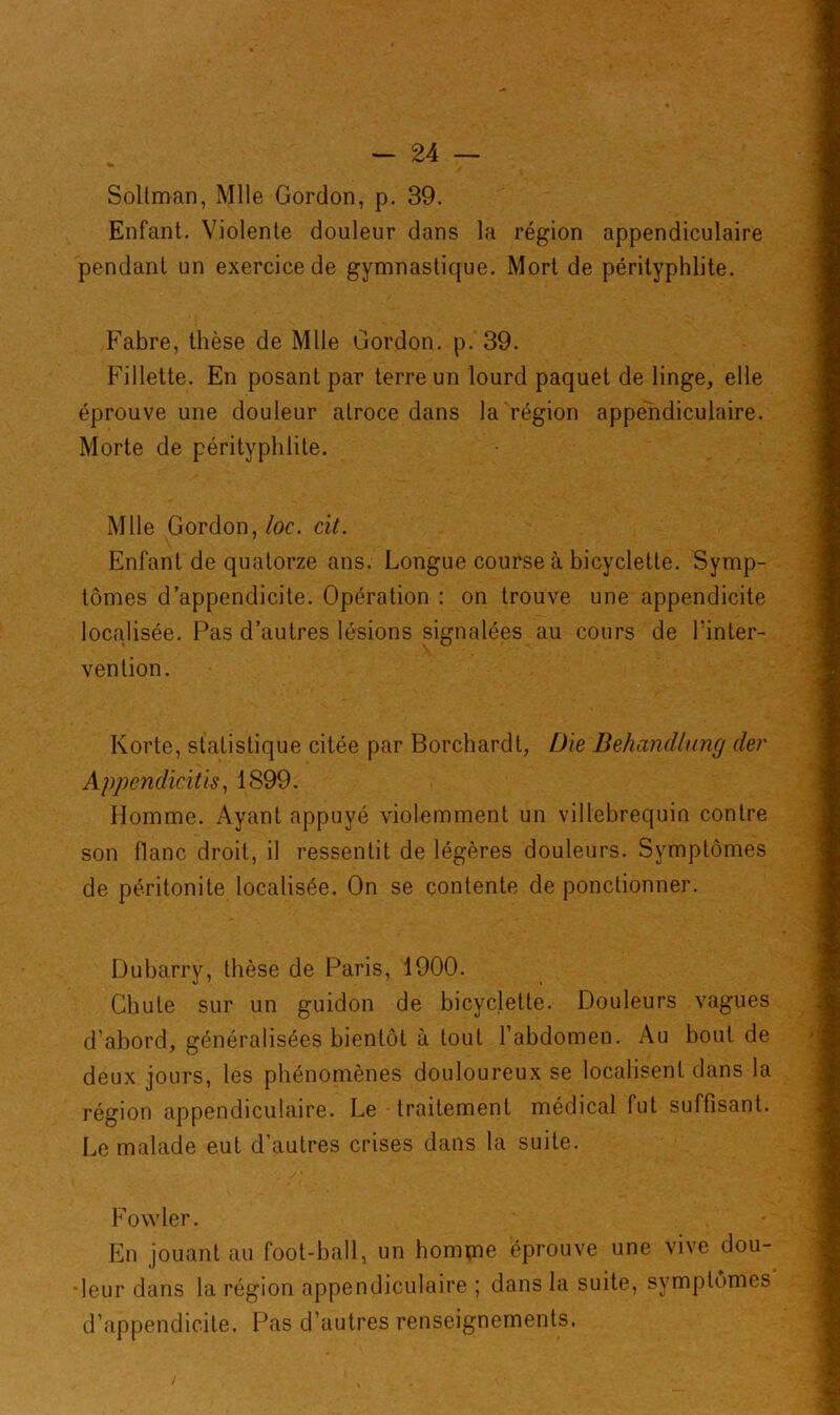 Soltman, Mlle Gordon, p. 39. Enfant. Violente douleur dans la région appendiculaire pendant un exercice de gymnastique. Mort de pérityphlite. Fabre, thèse de Mlle Gordon, p. 39. Fillette. En posant par terre un lourd paquet de linge, elle éprouve une douleur atroce dans la région appendiculaire. Morte de pérityphlite. Mlle Gordon, loc. cit. Enfant de quatorze ans. Longue course à bicyclette. Symp- tômes d’appendicite. Opération : on trouve une appendicite localisée. Pas d’autres lésions signalées au cours de l’inter- vention. Korte, statistique citée par Borchardt, Die Dehandlung der Appendicites, 1899. Homme. Ayant appuyé violemment un villebrequin contre son flanc droit, il ressentit de légères douleurs. Symptômes de péritonite localisée. On se contente de ponctionner. Dubarry, thèse de Paris, 1900. Chute sur un guidon de bicyclette. Douleurs vagues d’abord, généralisées bientôt à tout l’abdomen. Au bout de deux jours, les phénomènes douloureux se localisent dans la région appendiculaire. Le traitement médical fut suffisant. Le malade eut d'autres crises dans la suite. Fovvler. En jouant au foot-ball, un homme éprouve une vive dou- deur dans la région appendiculaire ; dans la suite, symptômes d’appendicite. Pas d’autres renseignements.