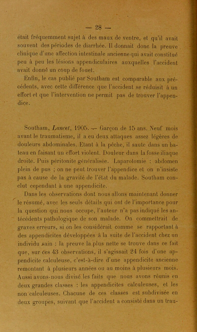 était fréquemment sujet à des maux de ventre, et qu’il avait souvent des périodes de diarrhée. Il donnait donc la preuve clinique d’une affection intestinale ancienne qui avait constitué peu à peu les lésions appendiculaires auxquelles l’accident avait donné un coup de fouet. Enfin, le cas publié parSoutham est comparable aux pré- cédents, avec cette différence que l’accident se réduisit à un effort et que l’intervention ne permit pas de trouver l’appen- dice. Southam, Lancet, 1905. — Garçon de 15 ans. Neuf mois avant le traumatisme, il a eu deux attaques assez légères de douleurs abdominales. Etant à la pêche, il saute dans un ba- teau en faisant un effort violent. Douleur dans la fosse iliaque droite. Puis péritonite généralisée. Laparotomie : abdomen plein de pus ; on ne peut trouver l’appendice et on n’insiste pas à cause de la gravité de l’état du malade. Southam con- clut cependant à une appendicite. Dans les observations dont nous allons maintenant donner le résumé, avec les seuls détails qui ont de l’importance pour la question qui nous occupe, l’auteur n’a pas indiqué les an- técédents pathologique de son malade. On commettrait de graves erreurs, si on les considérait comme se rapportant à des appendicites développées à la suite de l’accident chez un individu sain : la preuve la.plus nette se trouve dans ce fait que, sur Ces 43 observations,, il s’agissait 24 fois d’une ap- pendicite calculeuse, c’est-à-dire d’une appendicite ancienne remontant à plusieurs années ou au moins à plusieurs mois. Aussi avons-nous divisé les faits que nous avons réunis en deux grandes classes : les appendicites calculeuses, et les non calculeuses. Chacune de ces classes est subdivisée en deux groupes, suivant que l’accident a consisté dans un trau-