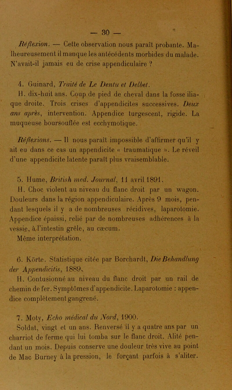4} Réflexion. — Cette observation nous paraît probante. Ma- lheureusement il manque les antécédents morbides du malade. N’avait-il jamais eu de crise appendiculaire ? 4. Guinard, Traité de Le Dentu et Delbet. H. dix-huit ans. Coup de pied de cheval dans la fosse ilia- que droite. Trois crises d’appendicites successives. Deux ans après, intervention. Appendice turgescent, rigide. La muqueuse boursouflée est ecchymotique. Réflexions. — Il nous paraît impossible d’affirmer qu’il y ait eu dans ce cas un appendicite « traumatique ». Le réveil d’une appendicite latente paraît plus vraisemblable. 5. Hume, British med. Journal, li avril 1891. H. Choc violent au niveau du flanc droit par un wagon. Douleurs dans la région appendiculaire. Après 9 mois, pen- dant lesquels il y a de nombreuses récidives, laparotomie. Appendice épaissi, relié par de nombreuses adhérences à la vessie, à l’intestin grêle, au cæcum. Même interprétation. 6. Ivorte. Statistique citée par Borchardt, DieBéhandlung der Appendicitis, 1889., H. Contusionné au niveau du flanc droit par un rail de chemin de fer. Symptômes d’appendicite. Laparotomie : appen- dice complètement gangrené. 7. Moty, Echo médical du Nord, 1900. Soldat, vingt et un ans. Renversé il y a quatre ans par un charriot de ferme qui lui tomba sur le flanc droit. Alité pen- dant un mois. Depuis conserve une douleur très vive au point de Mac Burney à la pression, le forçant parfois à s’aliter.